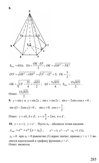 285
8.
2 2
6 ; ;
2
бок
OK EF
S S S OK OF FK
⋅
= ∆ ∆ = = −
2 2 2 2 5
13 12 5;
2
O F OF OO FK′ ′= − = − = = ;
2 25 651
13
4 2
OK = − = ;
5 651 15 651
;
4 2
бокS S∆ = = .
Ответ:
15 651
2
.
9. sin и sin2y x y x= = ; sin sin 2x x= ; sin 2sin cos 0x x x− = ;
( )sin 1 2cos 0x x− = ;
1
sin 0; cos
2
x x= = .
Ответ: , ; 2 ,
3
x k k Z x n n Z
π
π π= ∈ = ± + ∈ .
10. 1, x
y x y e= + = . Пусть х0 – абсцисса точки касания
( )0 0
0
x x
касy e e x x= + − ; 0 0 0
01;x x x
e e e x= − ⋅ =1 (1);
0 0x = при х0 = 0 равенство (1) верно значит, прямая у = х + 1 яв-
ляется касательной к графику функции у = ех
.
Ответ: является.
Сайт егэурок (egeurok.ru)
 