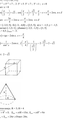 286
Вариант экзаменационного задания
по курсу «Математика»
1.
( )( )11 2 5
0
3
х х
х
+ −
≤
Ответ: (– ∞; –11] ∪ (0; 5/2]
2. 1 1
10 5 5 7х х− +
⋅ + = ; 2 5 5 5 7х х
⋅ + ⋅ = ; 5 1х
= ; 0х =
Ответ: х = 0
3. 2cos 2
2
x
π⎛ ⎞
− =⎜ ⎟
⎝ ⎠
;
2
cos
2 2
x
π⎛ ⎞
− =⎜ ⎟
⎝ ⎠
; 2 ;
2 4
х n n Z
π π
π− = ± + ∈
Ответ:
3
2 2 ;
4 4
x n и х n n Z
π π
π π= + = + ∈
4. a) D(y) = [–3,5; 5]; б) [–3; –4,0] ∪ [2,5; 5]; в) х = –1,5; у = –1,5.
г) возрастает [–1,5; 1] ; убывает [–3,5; –1,5] ∪ [1; 5]
д) унаиб = 4,5; унаим = –3.
5. ( ) 2sin ;
4
f x tgx x x
π
= − = −
( ) 22
1 1 2
2cos ; 2 2 2
cos 4 22
2
f x x f
x
π⎛ ⎞
= − − = − ⋅ = −⎜ ⎟
⎝ ⎠ ⎛ ⎞
⎜ ⎟⎜ ⎟
⎝ ⎠
Ответ: 2 2−
6.
7.
Получится конус. R = 3; H = 4
2 2 2
3 4 5; 15 ; 9бок оснl S Rl S Rπ π π π= + = = = = =
24бок оснS S S π= + = ; Ответ: 24π.
8.
Сайт егэурок (egeurok.ru)
 