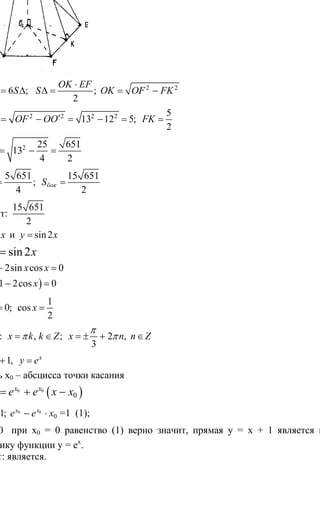 287
2 2
6 ; ;
2
бок
OK EF
S S S OK OF FK
⋅
= ∆ ∆ = = −
2 2 2 2 5
13 12 5;
2
O F OF OO FK′ ′= − = − = =
2 25 651
13
4 2
OK = − =
5 651 15 651
;
4 2
бокS S∆ = =
Ответ:
15 651
2
9. sin и sin2y x y x= =
sin sin 2x x=
sin 2sin cos 0x x x− =
( )sin 1 2cos 0x x− =
1
sin 0; cos
2
x x= =
Ответ: , ; 2 ,
3
x k k Z x n n Z
π
π π= ∈ = ± + ∈
10. 1, x
y x y e= + =
Пусть х0 – абсцисса точки касания
( )0 0
0
x x
касy e e x x= + −
0 0 0
01;x x x
e e e x= − ⋅ =1 (1);
0 0x = при х0 = 0 равенство (1) верно значит, прямая у = х + 1 является касательной к
графику функции у = ех
.
Ответ: является.
Сайт егэурок (egeurok.ru)
 