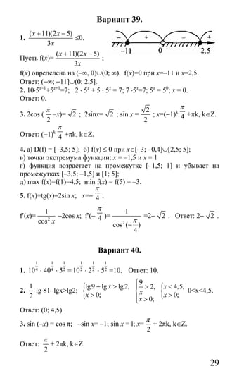 29
Вариант 39.
1.
( 11)(2 5)
3
x x
x
+ −
≤0.
Пусть f(x)=
( 11)(2 5)
3
x x
x
+ −
;
f(x) определена на (–∞, 0)∪(0; ∞), f(x)=0 при x=–11 и x=2,5.
Ответ: (−∞; −11]∪(0; 2,5].
2. 10⋅5x−1
+5x+1
=7; 2 ⋅ 5x
+ 5 ⋅ 5х
= 7; 7 ⋅5x
=7; 5x
= 50
; x = 0.
Ответ: 0.
3. 2cos (
2
π
–x)= 2 ; 2sinx= 2 ; sin x =
2
2
; x=(−1)k
4
π
+πk, k∈Z.
Ответ: (−1)k
4
π
+πk, k∈Z.
4. a) D(f) = [–3,5; 5]; б) f(x) ≤ 0 при x∈[–3; –0,4]∪[2,5; 5];
в) точки экстремума функции: х = –1,5 и х = 1
г) функция возрастает на промежутке [–1,5; 1] и убывает на
промежутках [–3,5; –1,5] и [1; 5];
д) max f(x)=f(1)=4,5; min f(x) = f(5) = –3.
5. f(x)=tg(x)−2sin x; x=− 4
π
;
f′(x)= 2
1
cos x
−2cos x; f′(− 4
π
)=
2
1
cos ( )
4
π
−
=2− 2 . Ответ: 2− 2 .
Вариант 40.
1.
1
410 ⋅
1
440 ⋅
1
25 =
1
210 ⋅
1
22 ⋅
1
25 =10. Ответ: 10.
2.
1
2
lg 81–lgx>lg2; {lg9 lg lg2,
0;
x
x
− >
>
9
2,
0;
x
x
⎧
⎪ >
⎨
⎪ >⎩
{ 4,5,
0;
x
x
<
>
0<x<4,5.
Ответ: (0; 4,5).
3. sin (–x) = cos π; –sin x= –1; sin x = l; x=
2
π
+ 2πk, k∈Z.
Ответ:
2
π
+ 2πk, k∈Z.
Сайт егэурок (egeurok.ru)
 