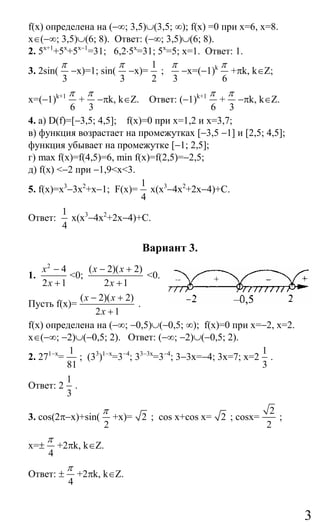 3
f(x) определена на (−∞; 3,5)∪(3,5; ∞); f(x) =0 при х=6, х=8.
х∈(−∞; 3,5)∪(6; 8). Ответ: (−∞; 3,5)∪(6; 8).
2. 5х+1
+5х
+5х−1
=31; 6,2⋅5х
=31; 5х
=5; х=1. Ответ: 1.
3. 2sin(
3
π
−х)=1; sin(
3
π
−х)=
1
2
;
3
π
−х=(−1)k
6
π
+πk, k∈Z;
x=(−1)k+1
6
π
+
3
π
−πk, k∈Z. Ответ: (−1)k+1
6
π
+
3
π
−πk, k∈Z.
4. а) D(f)=[−3,5; 4,5]; f(x)=0 при х=1,2 и х=3,7;
в) функция возрастает на промежутках [−3,5 −1] и [2,5; 4,5];
функция убывает на промежутке [−1; 2,5];
г) max f(x)=f(4,5)=6, min f(x)=f(2,5)=−2,5;
д) f(x) <−2 при −1,9<х<3.
5. f(x)=х3
−3х2
+х−1; F(х)=
1
4
х(х3
−4х2
+2х−4)+C.
Ответ:
1
4
х(х3
−4х2
+2х−4)+C.
Вариант 3.
1.
2
4
2 1
x
x
−
+
<0;
( 2)( 2)
2 1
x x
x
− +
+
<0.
Пусть f(x)=
( 2)( 2)
2 1
x x
x
− +
+
.
f(x) определена на (−∞; −0,5)∪(−0,5; ∞); f(x)=0 при х=−2, х=2.
х∈(−∞; −2)∪(−0,5; 2). Ответ: (−∞; −2)∪(−0,5; 2).
2. 271−х
=
1
81
; (33
)1−х
=3−4
; 33−3х
=3−4
; 3−3х=−4; 3х=7; х=2
1
3
.
Ответ: 2
1
3
.
3. cos(2π−x)+sin(
2
π
+x)= 2 ; cos x+cos x= 2 ; cosx=
2
2
;
x=±
4
π
+2πk, k∈Z.
Ответ: ±
4
π
+2πk, k∈Z.
Сайт егэурок (egeurok.ru)
 
