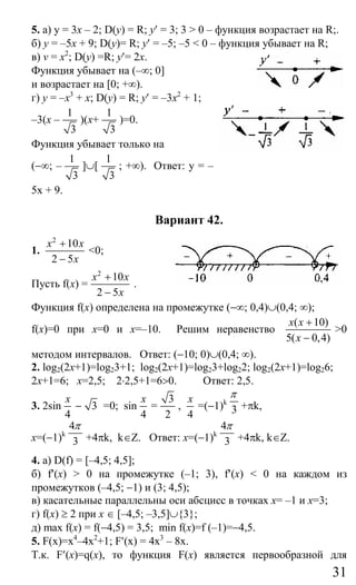 31
5. а) у = 3х – 2; D(y) = R; у′ = 3; 3 > 0 – функция возрастает на R;.
б) у = –5х + 9; D(y)= R; у′ = –5; –5 < 0 – функция убывает на R;
в) v = х2
; D(у) =R; y′= 2x.
Функция убывает на (–∞; 0]
и возрастает на [0; +∞).
г) у = –х3
+ х; D(y) = R; у′ = –3х2
+ 1;
–3(х –
1
3
)(x+
1
3
)=0.
Функция убывает только на
(−∞; –
1
3
]∪[
1
3
; +∞). Ответ: у = –
5х + 9.
Вариант 42.
1.
2
10
2 5
x x
x
+
−
<0;
Пусть f(x) =
2
10
2 5
x x
x
+
−
.
Функция f(x) определена на промежутке (−∞; 0,4)∪(0,4; ∞);
f(x)=0 при x=0 и x=–10. Решим неравенство
( 10)
5( 0,4)
x x
x
+
−
>0
методом интервалов. Ответ: (−10; 0)∪(0,4; ∞).
2. log2(2x+1)=log23+1; log2(2x+1)=log23+log22; log2(2x+1)=log26;
2x+1=6; x=2,5; 2⋅2,5+1=6>0. Ответ: 2,5.
3. 2sin
4
x
− 3 =0; sin
4
x
=
3
2
,
4
x
=(−1)k
3
π
+πk,
x=(−1)k
4
3
π
+4πk, k∈Z. Ответ: x=(−1)k
4
3
π
+4πk, k∈Z.
4. а) D(f) = [–4,5; 4,5];
б) f′(х) > 0 на промежутке (–1; 3), f′(x) < 0 на каждом из
промежутков (–4,5; −1) и (3; 4,5);
в) касательные параллельны оси абсцисс в точках x= –1 и x=3;
г) f(x) ≥ 2 при х ∈ [–4,5; –3,5]∪{3};
д) max f(x) = f(−4,5) = 3,5; min f(x)=f (–1)=−4,5.
5. F(x)=x4
–4x2
+1; F′(x) = 4x3
– 8x.
Т.к. F′(x)=q(x), то функция F(x) является первообразной для
Сайт егэурок (egeurok.ru)
 
