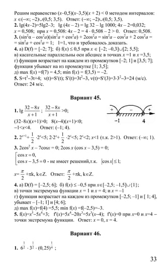 33
Решим неравенство (х–0,5)(х–3,5)(х + 2) < 0 методом интервалов:
х ∈(−∞; −2)∪(0,5; 3,5). Ответ: (−∞; −2)∪(0,5; 3,5).
2. lg(4x–2)=5lg2–3; lg (4x – 2) = lg 32 – lg 1000; 4x – 2=0,032;
x = 0,508; при x = 0,508: 4x – 2 = 4 ⋅ 0,508 – 2 > 0. Ответ: 0,508.
3. (sin2
α – cos2
a)(sin2
a + cos2
a) + 2cos2
a = sin2
a – cos2
a + 2 cos2
a =
= sin2
a + cos2
a = 1; 1=1, что и требовалось доказать.
4. а) D(f) = [–2; 7]; б) f(x) ≤ 0,5 при x ∈ [–2; –0,3]∪[2; 5,5];
в) касательные параллельны оси абсцисс в точках x =1 и x =3,5;
г) функция возрастает на каждом из промежутков [–2; 1] и [3,5; 7];
функция убывает на из промежутке [1; 3,5];
д) mах f(x) =f(7) = 4,5; min f(x) = f(3,5) = –2.
5. S=t3
−3t+4; v(t)=S′(t); S′(t)=3t2
−3, v(t)=S′(3)=3⋅32
−3=24 (м/с).
Ответ: 24 м/с.
Вариант 45.
1. lg
32 8
1
x
x
−
+
;
32 8
1
x
x
−
+
>0;
(32–8х)(x+1)>0; 8(x−4)(x+1)<0;
−1<x<4. Ответ: (–1; 4).
2. 2x+1
+
1
2
⋅2x
<5; 2⋅2x
+
1
2
⋅2x
<5; 2x
<2; x<1 (т.к. 2>1). Ответ: (–∞; 1).
3. 2cos2
x – 7cosx = 0; 2cos x (cos x – 3,5) = 0;
cos 0,
cos 3,5 0 - не имеет решений,т.к. cos 1;
x
x x
=⎡
⎢ − = ≤⎣
x=
2
π
+πk, k∈Z. Ответ:
2
π
+πk, k∈Z.
4. а) D(f) = [–2,5; 6]; б) f(x) ≤ –0,5 при x∈[–2,5; –1,5]∪{1};
в) точки экстремума функции x = 1 и x = 4; и х = –1
г) функция возрастает на каждом из промежутков [–2,5; –1] и [ 1; 4],
убывает – [–1; 1] и [4; 6];
д) max f(x)=f(4) =5,5; min f(x) =f(–2,5)=–3.
5. f(x)=x5
−5x4
+3; f′(x)=5x4
−20x3
=5x3
(x−4); f′(x)=0 при х=0 и х=4 −
точки экстремума функции. Ответ: x = 0, x = 4.
Вариант 46.
1.
1
26 ⋅
1
23 ⋅
1
4(0,25) ;
Сайт егэурок (egeurok.ru)
 