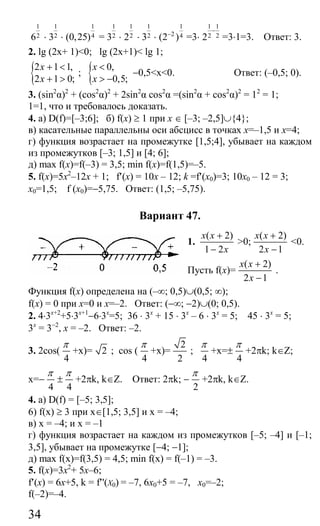 34
1
26 ⋅
1
23 ⋅
1
4(0,25) =
1
23 ⋅
1
22 ⋅
1
23 ⋅
1
2 4(2 )−
=3⋅
1 1
2 22
−
=3⋅1=3. Ответ: 3.
2. lg (2x+ 1)<0; lg (2x+1)< lg 1;
{2 1 1,
2 1 0;
x
x
+ <
+ >
; { 0,
0,5;
x
x
<
> −
−0,5<x<0. Ответ: (–0,5; 0).
3. (sin2
α)2
+ (cos2
α)2
+ 2sin2
α cos2
α =(sin2
α + cos2
α)2
= 12
= 1;
1=1, что и требовалось доказать.
4. а) D(f)=[–3;6]; б) f(x) ≥ 1 при x ∈ [–3; –2,5]∪{4};
в) касательные параллельны оси абсцисс в точках x=–1,5 и x=4;
г) функция возрастает на промежутке [1,5;4], убывает на каждом
из промежутков [–3; 1,5] и [4; 6];
д) max f(x)=f(–3) = 3,5; min f(x)=f(1,5)=–5.
5. f(x)=5x2
–12x + 1; f′(x) = 10x – 12; k =f′(x0)=3; 10x0 – 12 = 3;
x0=1,5; f (x0)=−5,75. Ответ: (1,5; –5,75).
Вариант 47.
1.
( 2)
1 2
x x
x
+
−
>0;
( 2)
2 1
x x
x
+
−
<0.
Пусть f(x)=
( 2)
2 1
x x
x
+
−
.
Функция f(x) определена на (–∞; 0,5)∪(0,5; ∞);
f(x) = 0 при x=0 и x=–2. Ответ: (−∞; −2)∪(0; 0,5).
2. 4⋅3x+2
+5⋅3x+1
−6⋅3x
=5; 36 ⋅ 3x
+ 15 ⋅ 3x
– 6 ⋅ 3x
= 5; 45 ⋅ 3x
= 5;
3x
= 3−2
, х = –2. Ответ: –2.
3. 2cos(
4
π
+x)= 2 ; cos (
4
π
+x)=
2
2
;
4
π
+x=±
4
π
+2πk; k∈Z;
x=−
4
π
±
4
π
+2πk, k∈Z. Ответ: 2πk; −
2
π
+2πk, k∈Z.
4. a) D(f) = [–5; 3,5];
6) f(x) ≥ 3 при х∈[1,5; 3,5] и х = –4;
в) x = –4; и х = –1
г) функция возрастает на каждом из промежутков [–5; –4] и [–1;
3,5], убывает на промежутке [−4; −1];
д) max f(x)=f(3,5) = 4,5; min f(x) = f(–1) = –3.
5. f(x)=3x2
+ 5х–6;
f′(x) = 6x+5, k = f′'(X0) = –7, 6x0+5 = –7, x0=–2;
f(–2)=–4.
Сайт егэурок (egeurok.ru)
 