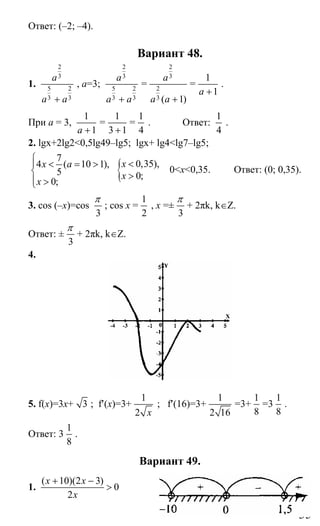 35
Ответ: (–2; –4).
Вариант 48.
1.
2
3
5 2
3 3
a
a a+
, a=3;
2
3
5 2
3 3
a
a a+
=
2
3
2
3 ( 1)
a
a a +
=
1
1a +
.
При а = 3,
1
1a +
=
1
3 1+
=
1
4
. Ответ:
1
4
.
2. lgx+2lg2<0,5lg49–lg5; lgx+ lg4<lg7–lg5;
7
4 ( 10 1),
5
0;
x a
x
⎧
⎪ < = >
⎨
⎪ >⎩
{ 0,35),
0;
x
x
<
>
0<x<0,35. Ответ: (0; 0,35).
3. cos (–x)=cos
3
π
; cos x =
1
2
, x =±
3
π
+ 2πk, k∈Z.
Ответ: ±
3
π
+ 2πk, k∈Z.
4.
5. f(x)=3x+ 3 ; f′(x)=3+
1
2 x
; f′(16)=3+
1
2 16
=3+
1
8
=3
1
8
.
Ответ: 3
1
8
.
Вариант 49.
1.
( 10)(2 3)
0
2
x x
x
+ −
>
Сайт егэурок (egeurok.ru)
 