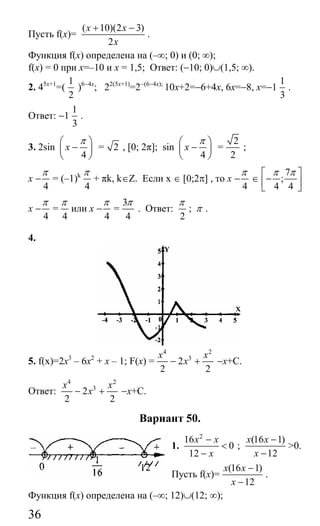 36
Пусть f(x)=
( 10)(2 3)
2
x x
x
+ −
.
Функция f(x) определена на (–∞; 0) и (0; ∞);
f(x) = 0 при x=–10 и x = 1,5; Ответ: (−10; 0)∪(1,5; ∞).
2. 45x+1
=(
1
2
)6−4x
; 22(5x+1)
=2−(6−4x);
10x+2=−6+4x, 6x=−8, x=−1
1
3
.
Ответ: −1
1
3
.
3. 2sin
4
x
π⎛ ⎞
−⎜ ⎟
⎝ ⎠
= 2 , [0; 2π]; sin
4
x
π⎛ ⎞
−⎜ ⎟
⎝ ⎠
=
2
2
;
x
4
π
− = (–1)k
4
π
+ πk, k∈Z. Если х ∈ [0;2π] , то x
4
π
− ∈
7
;
4 4
π π⎡ ⎤
−⎢ ⎥
⎣ ⎦
x
4
π
− =
4
π
или x
4
π
− =
3
4
π
. Ответ:
2
π
; π .
4.
5. f(x)=2x3
– 6x2
+ x – 1; F(x) =
4 2
3
2
2 2
x x
x− + −x+C.
Ответ:
4 2
3
2
2 2
x x
x− + −x+C.
Вариант 50.
1.
2
16
0
12
x x
x
−
<
−
;
(16 1)
12
x x
x
−
−
>0.
Пусть f(x)=
(16 1)
12
x x
x
−
−
.
Функция f(x) определена на (–∞; 12)∪(12; ∞);
Сайт егэурок (egeurok.ru)
 