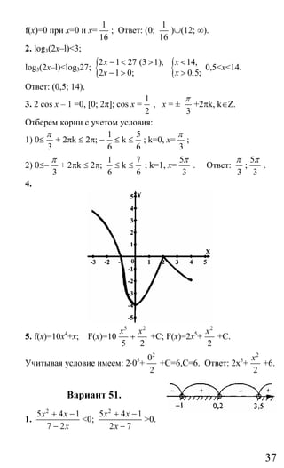 37
f(x)=0 при x=0 и x=
1
16
; Ответ: (0;
1
16
)∪(12; ∞).
2. log3(2x–l)<3;
log3(2x–l)<log327; {2 1 27 (3 1),
2 1 0;
x
x
− < >
− > { 14,
0,5;
x
x
<
>
0,5<x<14.
Ответ: (0,5; 14).
3. 2 cos x – 1 =0, [0; 2π]; cos x =
1
2
, x = ±
3
π
+2πk, k∈Z.
Отберем корни с учетом условия:
1) 0≤
3
π
+ 2πk ≤ 2π; −
1
6
≤ k ≤
5
6
; k=0, x=
3
π
;
2) 0≤−
3
π
+ 2πk ≤ 2π;
1
6
≤ k ≤
7
6
; k=1, x=
5
3
π
. Ответ:
3
π
;
5
3
π
.
4.
5. f(x)=10x4
+x; F(x)=10
5 2
5 2
x x
+ +C; F(x)=2x5
+
2
2
x
+C.
Учитывая условие имеем: 2⋅05
+
2
0
2
+С=6,С=6. Ответ: 2х5
+
2
2
x
+6.
Вариант 51.
1.
2
5 4 1
7 2
x x
x
+ −
−
<0;
2
5 4 1
2 7
x x
x
+ −
−
>0.
Сайт егэурок (egeurok.ru)
 
