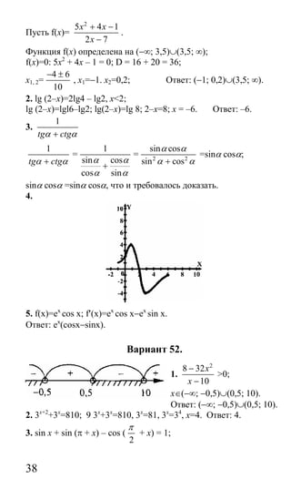 38
Пусть f(x)=
2
5 4 1
2 7
x x
x
+ −
−
.
Функция f(x) определена на (−∞; 3,5)∪(3,5; ∞);
f(x)=0: 5x2
+ 4х – 1 = 0; D = 16 + 20 = 36;
x1, 2=
4 6
10
− ±
, x1=−1. x2=0,2; Ответ: (−1; 0,2)∪(3,5; ∞).
2. lg (2–x)=2lg4 – lg2, x<2;
lg (2–x)=lgl6–lg2; lg(2–x)=lg 8; 2–x=8; x = –6. Ответ: –6.
3.
1
tg ctgα α+
1
tg ctgα α+
=
1
sin cos
cos sin
α α
α α
+
= 2 2
sin cos
sin cos
α α
α α+
=sinα cosα;
sinα cosα =sinα cosα, что и требовалось доказать.
4.
5. f(x)=ex
cos x; f′(x)=ex
cos x−ex
sin x.
Ответ: ex
(cosx−sinx).
Вариант 52.
1.
2
8 32
10
x
x
−
−
>0;
x∈(−∞; −0,5)∪(0,5; 10).
Ответ: (−∞; −0,5)∪(0,5; 10).
2. 3x+2
+3x
=810; 9 3x
+3x
=810, 3x
=81, 3x
=34
, x=4. Ответ: 4.
3. sin x + sin (π + x) – cos (
2
π
+ x) = 1;
Сайт егэурок (egeurok.ru)
 