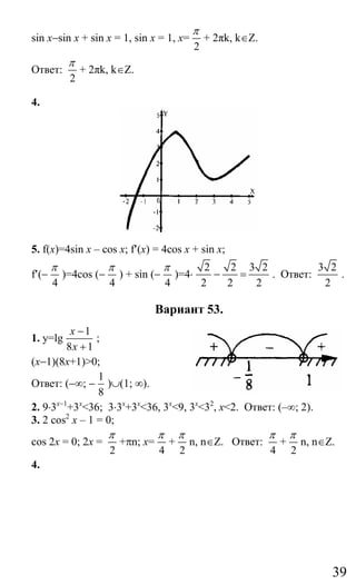 39
sin x−sin x + sin x = 1, sin x = 1, x=
2
π
+ 2πk, k∈Z.
Ответ:
2
π
+ 2πk, k∈Z.
4.
5. f(x)=4sin x – cos x; f′(х) = 4cos x + sin x;
f′(−
4
π
)=4cos (−
4
π
) + sin (−
4
π
)=4⋅
2 2 3 2
2 2 2
− = . Ответ:
3 2
2
.
Вариант 53.
1. y=lg
1
8 1
x
x
−
+
;
(x−1)(8x+1)>0;
Ответ: (−∞; −
1
8
)∪(1; ∞).
2. 9⋅3x−1
+3x
<36; 3⋅3x
+3x
<36, 3x
<9, 3x
<32
, x<2. Ответ: (–∞; 2).
3. 2 cos2
x – 1 = 0;
cos 2x = 0; 2x =
2
π
+πn; x=
4
π
+
2
π
n, n∈Z. Ответ:
4
π
+
2
π
n, n∈Z.
4.
Сайт егэурок (egeurok.ru)
 