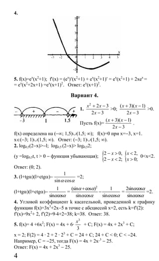 4
4.
5. f(x)=ех
(х2
+1); f′(x) = (ех
)′(х2
+1) + ех
(х2
+1)′ = ех
(х2
+1) + 2хех
=
= ех
(х2
+2х+1) =ех
(х+1)2
. Ответ: ех
(х+1)2
.
Вариант 4.
1.
2
2 3
2 3
x x
x
+ −
−
>0;
( 3)( 1)
2 3
x x
x
+ −
−
>0.
Пусть f(x)=
( 3)( 1)
2 3
x x
x
+ −
−
.
f(x) определена на (−∞; 1,5)∪(1,5; ∞); f(x)=0 при х=−3, х=1.
х∈(−3; 1)∪(1,5; ∞). Ответ: (−3; 1)∪(1,5; ∞).
2. log0,5(2−x)>−l; log0,5 (2−х)> log0,52;
(у =log0,5t, t > 0 − функция убывающая); {2 0,
2 2;
x
x
− >
− < { 2,
0;
x
x
<
>
0<х<2.
Ответ: (0; 2).
3. (l+tgα)(l+ctgα)−
1
sin cosα α
=2;
(l+tgα)(l+ctgα)−
1
sin cosα α
=
2
(sin cos ) 1
sin cos sin cos
α α
α α α α
+
− =
2sin cos
sin cos
α α
α α
=2.
4. Угловой коэффициент k касательной, проведенной к графику
функции f(x)=3х3
+2х−5 в точке с абсциссой х=2, есть k=f′(2):
f′(x)=9х2
+ 2, f′(2)=9⋅4+2=38; k=38. Ответ: 38.
5. f(x)= 4 +6х2
; F(x) = 4х + 6·
3
3
x
+ С; F(x) = 4х + 2х3
+ С;
х = 2; F(2) = 4 · 2 + 2 · 23
+ С = 24 + С; 24 + С < 0; С < −24.
Например, С = −25, тогда F(x) = 4х + 2х·3
− 25.
Ответ: F(x) = 4х + 2х3
− 25.
Сайт егэурок (egeurok.ru)
 