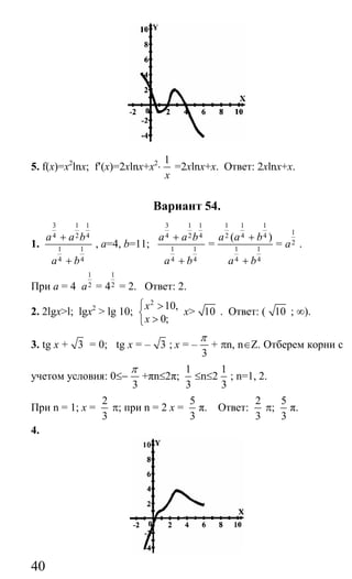 40
5. f(x)=x2
lnx; f′(x)=2xlnx+x2
⋅
1
x
=2xlnx+x. Ответ: 2xlnx+x.
Вариант 54.
1.
3 1 1
4 2 4
1 1
4 4
a a b
a b
+
+
, a=4, b=11;
3 1 1
4 2 4
1 1
4 4
a a b
a b
+
+
=
1 1 1
2 4 4
1 1
4 4
( )a a b
a b
+
+
=
1
2a .
При а = 4
1
2a =
1
24 = 2. Ответ: 2.
2. 2lgx>l; lgx2
> lg 10;
2
10,
0;
x
x
⎧ >
⎨
>⎩
x> 10 . Ответ: ( 10 ; ∞).
3. tg x + 3 = 0; tg x = – 3 ; x = –
3
π
+ πn, n∈Ζ. Отберем корни с
учетом условия: 0≤−
3
π
+πn≤2π;
1
3
≤n≤2
1
3
; n=1, 2.
При n = 1; x =
2
3
π; при n = 2 x =
5
3
π. Ответ:
2
3
π;
5
3
π.
4.
Сайт егэурок (egeurok.ru)
 