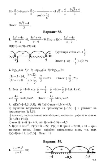 43
f′(−
6
π
)=6cos (−
6
π
)+
2
1
cos ( )
6
π
=
−
=3 3 +
4
3
=
9 3 4
3
+
.
Ответ:
9 3 4
3
+
.
Вариант 58.
1.
2
3 4
9
x x
x
+
−
>0;
2
3 4
9
x x
x
+
−
<0. Пусть f(x)=
2
3 4
9
x x
x
+
−
;
D(f)=(−∞; 9)∪(9; ∞);
f(x)=0 при x=0 и x=−1
1
3
;
Ответ: (−∞; −1
1
3
)∪(0; 9).
2. log0,25(3x–5)>–3; log0,25(3x–5)>log 0,25 64;
{3 5 64,
3 5 0;
x
x
− <
− >
23,
2
1 ;
3
x
x
<⎧
⎪
⎨ >⎪⎩
2
1
3
<x<23. Ответ: (
2
1
3
; 23).
3. 2cos
2
x
+1=0; cos
2
x
=−
1
2
,
2
x
=±(π−
3
π
)+2πk, k∈Z;
x=±
4
3
π
+4πk, k∈Z. Ответ: ±
4
3
π
+4πk, k∈Z.
4. а)D(f)=[–3,5; 5,5]; б) f(x)>0 при –1,5<x<4,7;
в) функция возрастает на промежутке [–3,5; 1] и убывает на
промежутке [1; 5,5];
г) прямые, параллельные оси абсцисс, касаются графика в точках
(1; 4,5) и (4;1);
д) max f(x) =f(1) = 4,5; min f(x)=f(–3,5) = –4,5.
5. f(x)=1+8x−x2
; f′(x) = 8 – 2x; f′(x) = 0 при 8 – 2x=0, x =4 – кри-
тическая точка. Ветви парабол направлены вниз, т.е. mах
f(х)=f(4)= 17. [–2, 5]. Ответ: 17
Вариант 59.
1.
2
9 25
4
x
x
−
+
<0;
Сайт егэурок (egeurok.ru)
 