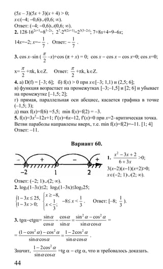 44
(5х – 3)(5х + 3)(х + 4) > 0;
x∈(−4; −0,6)∪(0,6; ∞).
Ответ: (−4; −0,6)∪(0,6; ∞).
2. 128⋅162x+1
=83−2x
; 27
⋅24(2x+1)
=23(3−2x)
; 7+8x+4=9−6x;
14x=−2; x=−
1
7
. Ответ: −
1
7
.
3. cos x–sin (
2
π
–x)+cos (π + x) = 0; cos x − cos x − cos x=0; cos x=0;
x=
2
π
+πk, k∈Z. Ответ:
2
π
+πk, k∈Z.
4. а) D(f) = [–3; 6]; б) f(х) > 0 при x∈[–3; 1,1) и (2,5; 6];
в) функция возрастает на промежутках [–3;–1,5] и [2; 6] и убывает
на промежутке [–1,5; 2];
г) прямая, параллельная оси абсцисс, касается графика в точке
(–1,5; 3);
д) mах f(x)=f(6) =5,5; min f(x)=f(2) = –3.
5. f(x)=3x2
−12x+1; f′(x)=6x−12, f′(x)=0 при х=2–критическая точка.
Ветви параболы направлены вверх, т.е. min f(x)=f(2)=−11. [1; 4]
Ответ: –11.
Вариант 60.
1.
2
3 2
6 3
x x
x
− +
+
>0;
3(x−2)(x−1)(x+2)>0;
x∈(−2; 1)∪(2; ∞).
Ответ: (−2; 1)∪(2; ∞).
2. log5(1–3x)≤2; log5(1–3x)≤log525;
{1 3 25,
1 3 0;
x
x
− ≤
− >
8,
1
;
3
x
x
≥ −⎧
⎪
⎨ <⎪⎩
−8≤ x <
1
3
. Ответ: [–8;
1
3
).
3. tgα−ctgα=
2 2
sin cos sin cos
cos sin sin cos
α α α α
α α α α
−
− = =
=
2 2 2
(1 cos ) cos 1 2cos
sin cos sin cos
α α α
α α α α
− − −
= .
Значит,
2
1 2cos
sin cos
α
α α
−
=tg α − ctg α, что и требовалось доказать.
Сайт егэурок (egeurok.ru)
 