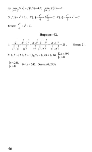 46
д)
[ ]
( ) ( )4,5;5
max 1,5 4,5;f x f
−
= =
[ ]
( )4,5;5
min 2f x
−
= −
5. f(x) = x5
+ 2x; ( ) ( )
6 2 6
2
2 ; .
6 2 6
x x x
F x C F x x C= + + = + +
Ответ:
6
2
.
6
x
x C+ +
Вариант 62.
1.
5 51 1 1 1
3 32 2 2 2
2 1 2 3 3 11 3
3 6 3 6 2 22 2
12 3 7 2 3 3 7 2 3 7
21
2 27 8 8 7 2 2
− − −
⋅ ⋅ ⋅ ⋅ ⋅ ⋅
⋅ = = =
⋅⋅ ⋅ ⋅
. Ответ: 21.
2. lg 2x < 2 lg 7 + 1; lg 2x < lg 49 + lg 10; {2 490
0
x
x
<
>
{ 245,
0;
x
x
<
>
0 < x < 245. Ответ: (0; 245).
Сайт егэурок (egeurok.ru)
 