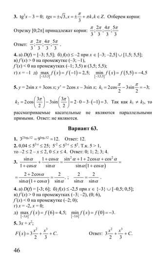 46
3. tg2
x – 3 = 0; 3, , .
3
tgx x k k Z
π
π= ± = ± + ∈ Отберем корни:
Отрезку [0;2π] принадлежат корни:
2 4 5
; ; ;
3 3 3 3
π π π π
Ответ:
2 4 5
; ; ;
3 3 3 3
π π π π
.
4. а) D(f) = [–3; 5,5]; б) f(x) ≤ –2 при x ∈ [–3; –2,5] ∪ [1,5; 5,5];
в) f’(x) > 0 на промежутке (–3; –1),
f’(x) < 0 на промежутках (–1; 3,5) и (3,5; 5,5);
г) х = –1 д)
[ ]
( ) ( ) [ ]
( ) ( )3;5,53;5,5
max 1 2,5; min 5,5 4,5f x f f x f
−−
= − = = = −
5. у = 2sin x + 3cos x; y’ = 2cos x – 3sin x; 1 2cos 3sin 3;
2 2
k
π π
= − = −
( )2
3 3
2cos 3sin 2 0 3 1 3.
2 2
k
π π⎛ ⎞ ⎛ ⎞
= − = ⋅ − ⋅ − =⎜ ⎟ ⎜ ⎟
⎝ ⎠ ⎝ ⎠
Так как k1 ≠ k2, то
рассматриваемые касательные не являются параллельными
прямыми. Ответ: не являются.
Вариант 63.
1. 9 92log 12 log 12
3 9 12.= = Ответ: 12.
2. 0,04 ≤ 52-х
≤ 25; 5-2
≤ 52-х
≤ 52
. Т.к. 5 > 1,
то –2 ≤ 2 – х ≤ 2, 0 ≤ х ≤ 4. Ответ: 0; 1; 2; 3; 4.
3.
( )
2 2
sin 1 cos sin 1 2cos cos
1 cos sin sin 1 cos
α α α α α
α α α α
+ + + +
+ = =
+ +
( )
2 2cos 2
.
sin 1 cos sin
α
α α α
+
= =
+
;
2 2
sin sinα α
= .
4. а) D(f) = [-3; 6]; б) f(x) ≤ -2,5 при х ∈ {–3} ∪ [–0,5; 0,5];
в) f’(x) > 0 на промежутках (–3; –2), (0; 6),
f’(x) < 0 на промежутке (–2; 0);
г) х = -2, х = 0;
д)
[ ]
( ) ( ) [ ]
( ) ( )3;63;6
max 6 4,5; min 0 3.f x f f x f
−−
= = = = −
5. 3х + х2
;
( )
2 3
3 .
2 3
x x
F x C= + + Ответ:
2 3
3 .
2 3
x x
C+ +
Сайт егэурок (egeurok.ru)
 