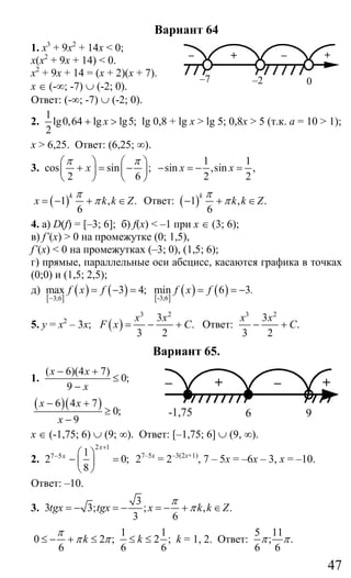 47
Вариант 64
1. х3
+ 9х2
+ 14х < 0;
x(x2
+ 9x + 14) < 0.
x2
+ 9x + 14 = (x + 2)(x + 7).
x ∈ (-∞; -7) ∪ (-2; 0).
Ответ: (-∞; -7) ∪ (-2; 0).
2.
1
lg0,64 lg lg5;
2
x+ > lg 0,8 + lg x > lg 5; 0,8x > 5 (т.к. а = 10 > 1);
x > 6,25. Ответ: (6,25; ∞).
3. cos sin ;
2 6
x
π π⎛ ⎞ ⎛ ⎞
+ = −⎜ ⎟ ⎜ ⎟
⎝ ⎠ ⎝ ⎠
1 1
sin ,sin ,
2 2
x x− = − =
( )1 , .
6
k
x k k Z
π
π= − + ∈ Ответ: ( )1 , .
6
k
k k Z
π
π− + ∈
4. а) D(f) = [–3; 6]; б) f(x) < –1 при х ∈ (3; 6);
в) f’(x) > 0 на промежутке (0; 1,5),
f’(x) < 0 на промежутках (–3; 0), (1,5; 6);
г) прямые, параллельные оси абсцисс, касаются графика в точках
(0;0) и (1,5; 2,5);
д)
[ ]
( ) ( ) [ ]
( ) ( )-3;63;6
max 3 4; min 6 3f x f f x f
−
= − = = = − .
5. у = х2
– 3х; ( )
3 2
3
.
3 2
x x
F x C= − + Ответ:
3 2
3
.
3 2
x x
C− +
Вариант 65.
1.
( 6)(4 7)
0;
9
x x
x
− +
≤
−
( )( )6 4 7
0;
9
x x
x
− +
≥
−
х ∈ (-1,75; 6) ∪ (9; ∞). Ответ: [–1,75; 6] ∪ (9, ∞).
2.
2 1
7 5 1
2 0;
8
x
x
+
− ⎛ ⎞
− =⎜ ⎟
⎝ ⎠
27–5х
= 2–3(2х+1)
, 7 – 5х = –6х – 3, х = –10.
Ответ: –10.
3.
3
3 3; ; , .
3 6
tgx tgx x k k Z
π
π= − = − = − + ∈
1 1
0 2 ; 2 ;
6 6 6
k k
π
π π≤ − + ≤ ≤ ≤ k = 1, 2. Ответ:
5 11
; .
6 6
π π
– + – +
–7 –2 0
– + – +
-1,75 6 9
Сайт егэурок (egeurok.ru)
 