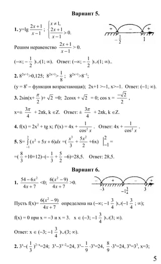 5
Вариант 5.
1. у=lg
2 1
1
x
x
+
−
;
1,
2 1
0.
1
x
x
x
≠⎧
⎪
+⎨ >⎪ −⎩
Решим неравенство
2 1
1
x
x
+
−
> 0.
(−∞; −
1
2
)∪(1; ∞). Ответ: (−∞; −
1
2
)∪(1; ∞)..
2. 82х+1
>0,125; 82х+1
>
1
8
; 82х+1
>8−1
;
(у = 8t
− функция возрастающая); 2х+1 >−1, х>−1. Ответ: (−1; ∞).
3. 2sin(х+
2
π
)+ 2 =0; 2cosх + 2 = 0; cos х =
2
2
−
,
х=±
3
4
π
+ 2πk, k ∈Z. Ответ: ±
3
4
π
+ 2πk, k ∈Z.
4. f(x) = 2x2
+ tg х; f′(x) = 4х + 2
1
cos x
. Ответ: 4х + 2
1
cos x
.
5. S=
2
2
1
( 5 6)x x dx
−
+ +∫ =(
3
3
x
+
2
5
2
x
+6х)
2
1−
=
=(
8
3
+10+12)−(−
1
3
+
5
2
−6)=28,5. Ответ: 28,5.
Вариант 6.
1.
2
54 6
4 7
x
x
−
+
<0;
2
6( 9)
4 7
x
x
−
+
>0.
Пусть f(x)=
2
6( 9)
4 7
x
x
−
+
определена на (−∞; −1
3
4
)∪(−1
3
4
; ∞);
f(x) = 0 при х = −3 и х = 3. х ∈ (−3; −1
3
4
)∪(3; ∞).
Ответ: х ∈ (−3; −1
3
4
)∪(3; ∞).
2. 3х
−(
1
3
)2−х
=24; 3х
−3х−2
=24, 3х
−
1
9
⋅3х
=24,
8
9
⋅3х
=24, 3х
=33
, х=3;
Сайт егэурок (egeurok.ru)
 