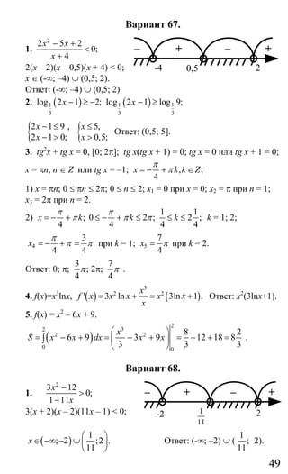 49
Вариант 67.
1.
2
2 5 2
0;
4
x x
x
− +
<
+
2(х – 2)(х – 0,5)(х + 4) < 0;
х ∈ (-∞; –4) ∪ (0,5; 2).
Ответ: (-∞; –4) ∪ (0,5; 2).
2. ( ) ( )1 1 1
3 3 3
log 2 1 2; log 2 1 log 9;x x− ≥ − − ≥
{2 1 9 ,
2 1 0;
x
x
− ≤
− > { 5,
0,5;
x
x
≤
>
Ответ: (0,5; 5].
3. tg2
x + tg x = 0, [0; 2π]; tg x(tg x + 1) = 0; tg x = 0 или tg x + 1 = 0;
x = πn, n ∈ Z или tg x = –1; , ;
4
x k k Z
π
π= − + ∈
1) x = πn; 0 ≤ πn ≤ 2π; 0 ≤ n ≤ 2; x1 = 0 при x = 0; x2 = π при n = 1;
x3 = 2π при n = 2.
2)
1 1
; 0 2 ; 2 ;
4 4 4 4
x k k k
π π
π π π= − + ≤ − + ≤ ≤ ≤ k = 1; 2;
4
3
4 4
x
π
π π= − + = при k = 1; 5
7
4
x π= при k = 2.
Ответ: 0; π;
3
;
4
π 2π;
7
4
π .
4. f(x)=x3
lnx, ( ) ( )
3
2 2
' 3 ln 3ln 1 .
x
f x x x x x
x
= + = + Ответ: х2
(3lnx+1).
5. f(x) = x2
– 6x + 9.
( )
2
32
2 2
0 0
8 2
6 9 3 9 12 18 8
3 3 3
x
S x x dx x x
⎛ ⎞
= − + = − + = − + =⎜ ⎟
⎝ ⎠
∫ .
Вариант 68.
1.
2
3 12
0;
1 11
x
x
−
>
−
3(х + 2)(х – 2)(11х – 1) < 0;
( )
1
; 2 ;2 .
11
x
⎛ ⎞
∈ −∞ − ∪ ⎜ ⎟
⎝ ⎠
Ответ: (-∞; –2) ∪ (
1
;
11
2).
– + – +
-4 0,5 2
– + – +
-2
11
1 2
Сайт егэурок (egeurok.ru)
 