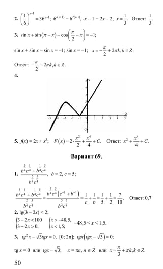 50
2.
1
11
36 ;
6
x
x
+
−⎛ ⎞
=⎜ ⎟
⎝ ⎠
6-(х+1)
= 62(х-1)
, -х – 1 = 2х – 2,
1
.
3
x = Ответ:
1
.
3
3. ( )sin sin cos 1;
2
x x x
π
π
⎛ ⎞
+ − − − = −⎜ ⎟
⎝ ⎠
sin x + sin x – sin x = –1; sin x = –1; 2 , .
2
x k k Z
π
π= − + ∈
Ответ: 2 , .
2
k k Z
π
π− + ∈
4.
5. f(x) = 2x + x3
; ( )
2 4
2 .
2 4
x x
F x C= ⋅ + + Ответ:
4
2
.
4
x
x C+ +
Вариант 69.
1.
5 1 1 5
4 4 4 4
5 5
4 4
,
b c b c
b c
+
b = 2, c = 5;
( )
5 55 1 1 5
1 14 44 4 4 4
5 5 5 5
4 4 4 4
1 1 1 1 7
.
5 2 10
b c c bb c b c
c b
b c b c
− −
++
= = + = + = Ответ: 0,7
2. lg(3 – 2x) < 2;
{3 2 100
3 2 0;
x
x
− <
− > { 48,5,
1,5;
x
x
> −
<
–48,5 < x < 1,5.
3. 2
3 0,tg x tgx− = [0; 2π]; ( )3 0;tgx tgx − =
tg x = 0 или 3;tgx = x = πn, n ∈ Z или , .
3
x k k Z
π
π= + ∈
Сайт егэурок (egeurok.ru)
 