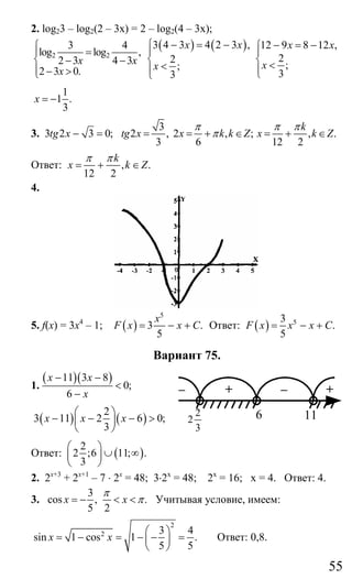 55
2. log23 – log2(2 – 3x) = 2 – log2(4 – 3x);
2 2
3 4
log log ,
2 3 4 3
2 3 0.
x x
x
⎧
⎪ =
⎨ − −
⎪ − >⎩
( ) ( )3 4 3 4 2 3 ,
2
;
3
x x
x
− = −⎧
⎪
⎨
<⎪⎩
12 9 8 12 ,
2
;
3
x x
x
− = −⎧
⎪
⎨ <⎪⎩
1
1 .
3
x = −
3. 3 2 3 0;tg x − =
3
2 , 2 , ; , .
3 6 12 2
k
tg x x k k Z x k Z
π π π
π= = + ∈ = + ∈
Ответ: , .
12 2
k
x k Z
π π
= + ∈
4.
5. f(x) = 3x4
– 1; ( )
5
3 .
5
x
F x x C= − + Ответ: ( ) 53
.
5
F x x x C= − +
Вариант 75.
1.
( )( )11 3 8
0;
6
x x
x
− −
<
−
( ) ( )
2
3 11 2 6 0;
3
x x x
⎛ ⎞
− − − >⎜ ⎟
⎝ ⎠
Ответ: ( )
2
2 ;6 11; .
3
⎛ ⎞
∪ ∞⎜ ⎟
⎝ ⎠
2. 2х+3
+ 2х+1
– 7 ⋅ 2х
= 48; 3⋅2х
= 48; 2х
= 16; х = 4. Ответ: 4.
3.
3
cos , .
5 2
x x
π
π= − < < Учитывая условие, имеем:
2
2 3 4
sin 1 cos 1 .
5 5
x x
⎛ ⎞
= − = − − =⎜ ⎟
⎝ ⎠
Ответ: 0,8.
– + – +
3
2
2 6 11
Сайт егэурок (egeurok.ru)
 
