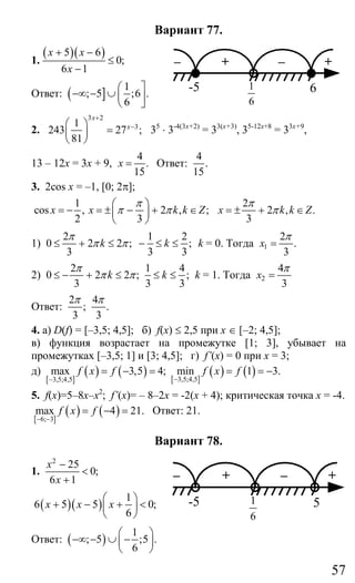 57
Вариант 77.
1.
( )( )5 6
0;
6 1
x x
x
+ −
≤
−
Ответ: ]( 1
; 5 ;6 .
6
⎛ ⎤
−∞ − ∪ ⎜ ⎥
⎝ ⎦
2.
3 2
31
243 27 ;
81
x
x
+
−⎛ ⎞
=⎜ ⎟
⎝ ⎠
35
⋅ 3-4(3х+2)
= 33(х+3)
, 35-12х+8
= 33х+9
,
13 – 12х = 3х + 9,
4
.
15
x = Ответ:
4
.
15
3. 2cos x = –1, [0; 2π];
1
cos , 2 , ;
2 3
x x k k Z
π
π π
⎛ ⎞
= − = ± − + ∈⎜ ⎟
⎝ ⎠
2
2 , .
3
x k k Z
π
π= ± + ∈
1)
2 1 2
0 2 2 ; ;
3 3 3
k k
π
π π≤ + ≤ − ≤ ≤ k = 0. Тогда 1
2
.
3
x
π
=
2)
2 1 4
0 2 2 ; ;
3 3 3
k k
π
π π≤ − + ≤ ≤ ≤ k = 1. Тогда 2
4
3
x
π
=
Ответ:
2 4
; .
3 3
π π
4. а) D(f) = [–3,5; 4,5]; б) f(x) ≤ 2,5 при х ∈ [–2; 4,5];
в) функция возрастает на промежутке [1; 3], убывает на
промежутках [–3,5; 1] и [3; 4,5]; г) f’(x) = 0 при х = 3;
д)
[ ]
( ) ( ) [ ]
( ) ( )3,5;4,53,5;4,5
max 3,5 4; min 1 3.f x f f x f
−−
= − = = = −
5. f(x)=5–8x–x2
; f’(x)= – 8–2x = -2(x + 4); критическая точка х = -4.
[ ]
( ) ( )6; 3
max 4 21.f x f
− −
= − = Ответ: 21.
Вариант 78.
1.
2
25
0;
6 1
x
x
−
<
+
( )( )
1
6 5 5 0;
6
x x x
⎛ ⎞
+ − + <⎜ ⎟
⎝ ⎠
Ответ: ( )
1
; 5 ;5 .
6
⎛ ⎞
−∞ − ∪ −⎜ ⎟
⎝ ⎠
– + – +
-5 6
6
1
– + – +
-5 5
6
1
Сайт егэурок (egeurok.ru)
 