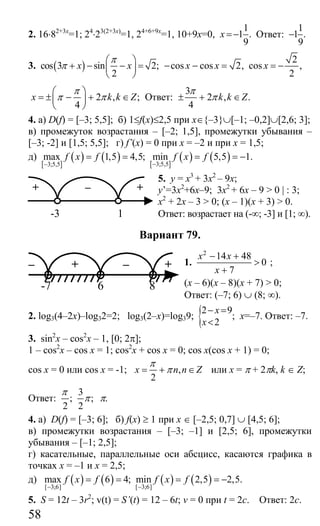 58
2. 16⋅82+3х
=1; 24
⋅23(2+3х)
=1, 24+6+9х
=1, 10+9х=0,
1
1 .
9
x =− Ответ:
1
1 .
9
−
3. ( )cos 3 sin 2;
2
x x
π
π
⎛ ⎞
+ − − =⎜ ⎟
⎝ ⎠
2
cos cos 2, cos ,
2
x x x− − = = −
2 , ;
4
x k k Z
π
π π
⎛ ⎞
= ± − + ∈⎜ ⎟
⎝ ⎠
Ответ:
3
2 , .
4
k k Z
π
π± + ∈
4. а) D(f) = [–3; 5,5]; б) 1≤f(x)≤2,5 при x∈{–3}∪[–1; –0,2]∪[2,6; 3];
в) промежуток возрастания – [–2; 1,5], промежутки убывания –
[–3; -2] и [1,5; 5,5]; г) f’(x) = 0 при х = –2 и при х = 1,5;
д)
[ ]
( ) ( ) [ ]
( ) ( )3;5,53;5,5
max 1,5 4,5; min 5,5 1.f x f f x f
−−
= = = = −
5. у = х3
+ 3х2
– 9х;
y’=3x2
+6x–9; 3x2
+ 6x – 9 > 0 | : 3;
x2
+ 2x – 3 > 0; (x – 1)(x + 3) > 0.
Ответ: возрастает на (-∞; -3] и [1; ∞).
Вариант 79.
1.
2
14 48
0
7
x x
x
− +
>
+
;
(x – 6)(x – 8)(x + 7) > 0;
Ответ: (–7; 6) ∪ (8; ∞).
2. log3(4–2x)–log32=2; log3(2–x)=log39; {2 9
;
2
x
x
− =
<
x=–7. Ответ: –7.
3. sin2
x – cos2
x – 1, [0; 2π];
1 – cos2
x – cos x = 1; cos2
x + cos x = 0; cos x(cos x + 1) = 0;
cos x = 0 или cos x = -1; ,
2
x n n Z
π
π= + ∈ или x = π + 2πk, k ∈ Z;
Ответ:
3
; ;
2 2
π
π π.
4. а) D(f) = [–3; 6]; б) f(x) ≥ 1 при х ∈ [–2,5; 0,7] ∪ [4,5; 6];
в) промежутки возрастания – [–3; –1] и [2,5; 6], промежутки
убывания – [–1; 2,5];
г) касательные, параллельные оси абсцисс, касаются графика в
точках х = –1 и х = 2,5;
д) ( ) ( ) ( ) ( )[ 3;6][ 3;6]
max 6 4; min 2,5 2,5.f x f f x f
−−
= = = = −
5. S = 12t – 3r2
; v(t) = S’(t) = 12 – 6t; v = 0 при t = 2c. Ответ: 2с.
+ +–
-3 1
– + – +
6 8-7
Сайт егэурок (egeurok.ru)
 