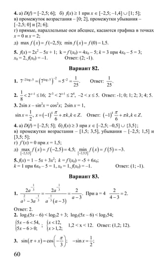 60
4. а) D(f) = [–2,5; 6]; б) f(x) ≥ 1 при х ∈ [–2,5; –1,4] ∪ [1; 5];
в) промежуток возрастания – [0; 2], промежутки убывания –
[–2,5; 0] и [2; 6];
г) прямые, параллельные оси абсцисс, касаются графика в точках
х = 0 и х = 2;
д) ( ) ( )max ( 2,5); min (0) 1,5.f x f f x f= − = −
5. f(x) = 2x2
– 5x + 1; k = f’(x0) = 4x0 – 5; k = 3 при 4x0 – 5 = 3;
x0 = 2, f(x0) = –1. Ответ: (2; -1).
Вариант 82.
1. ( )7 7
22log 5 log 5 2 1
7 7 5 .
25
−− −
= = = Ответ:
1
.
25
2. 11
2 16;
8
x−
< ≤ 2-3
< 2x-1
≤ 24
, –2 < x ≤ 5. Ответ: -1; 0; 1; 2; 3; 4; 5.
3. 2sin x – sin2
x = cos2
x; 2sin x = 1,
( )
1
sin , 1 , .
2 6
k
x x k k Z
π
π= = − + ∈ Ответ: ( )1 , .
6
k
k k Z
π
π− + ∈
4. а) D(f) = [–2,5; 5]; б) f(x) ≥ 3 при х ∈ [–2,5; –0,5] ∪ {3,5};
в) промежутки возрастания – [1,5; 3,5], убывания – [–2,5; 1,5] и
[3,5; 5];
г) f’(x) = 0 при х = 1,5;
д)
[ ]
( ) ( ) [ ]
( ) ( )2,5;52,5;5
max 2,5 4,5; min 5 3.f x f f x f
−−
= − = = = −
5. f(x) = 1 – 5x + 3x2
; k = f’(x0) = -5 + 6x0;
k = 1 при 6х0 – 5 = 1, х0 = 1, f(x0) = –1. Ответ: (1; -1).
Вариант 83.
1.
( )
1 1
3 3
2 1 1
3 3 3
2 2 2
.
3
3 3
a a
a
a a a a
− −
− −
= =
−
− −
При а = 4
2
2.
4 3
=
−
Ответ: 2.
2. log3(5x – 6) < log32 + 3; log3(5x – 6) < log354;
{5 6 54,
5 6 0;
x
x
− <
− >
; { 12,
1,2;
x
x
<
>
1,2 < x < 12. Ответ: (1,2; 12).
3. ( )sin cos ;
3
x
π
π
⎛ ⎞
+ = −⎜ ⎟
⎝ ⎠
1
sin ;
2
x− =
Сайт егэурок (egeurok.ru)
 
