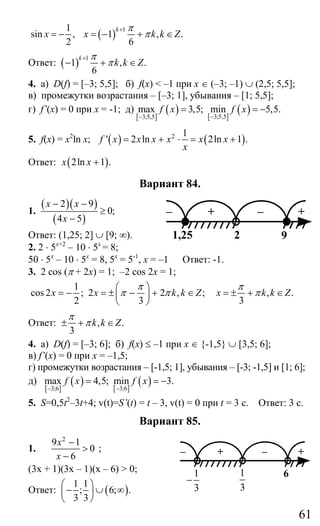 61
1
sin ,
2
x = − ( ) 1
1 , .
6
k
x k k Z
π
π
+
= − + ∈
Ответ: ( ) 1
1 , .
6
k
k k Z
π
π
+
− + ∈
4. а) D(f) = [–3; 5,5]; б) f(x) < –1 при х ∈ (–3; –1) ∪ (2,5; 5,5];
в) промежутки возрастания – [–3; 1], убывания – [1; 5,5];
г) f’(x) = 0 при х = -1; д)
[ ]
( ) [ ]
( )3;5,53;5,5
max 3,5; min 5,5.f x f x
−−
= = −
5. f(x) = x2
ln x; ( ) ( )2 1
' 2 ln 2ln 1 .f x x x x x x
x
= + ⋅ = +
Ответ: ( )2ln 1 .x x +
Вариант 84.
1.
( )( )
( )
2 9
0;
4 5
x x
x
− −
≥
−
Ответ: (1,25; 2] ∪ [9; ∞).
2. 2 ⋅ 5х+2
– 10 ⋅ 5х
= 8;
50 ⋅ 5х
– 10 ⋅ 5х
= 8, 5х
= 5-1
, х = –1 Ответ: -1.
3. 2 cos (π + 2x) = 1; –2 cos 2x = 1;
1
cos 2 ; 2 2 , ;
2 3
x x k k Z
π
π π
⎛ ⎞
= − = ± − + ∈⎜ ⎟
⎝ ⎠
, .
3
x k k Z
π
π= ± + ∈
Ответ: , .
3
k k Z
π
π± + ∈
4. а) D(f) = [–3; 6]; б) f(x) ≤ –1 при х ∈ {-1,5} ∪ [3,5; 6];
в) f’(x) = 0 при х = –1,5;
г) промежутки возрастания – [-1,5; 1], убывания – [-3; -1,5] и [1; 6];
д)
[ ]
( ) [ ]
( )3;63;6
max 4,5; min 3.f x f x
−−
= = −
5. S=0,5t2
–3t+4; v(t)=S’(t) = t – 3, v(t) = 0 при t = 3 c. Ответ: 3 с.
Вариант 85.
1.
2
9 1
0
6
x
x
−
>
−
;
(3х + 1)(3х – 1)(х – 6) > 0;
Ответ: ( )
1 1
; 6; .
3 3
⎛ ⎞
− ∪ ∞⎜ ⎟
⎝ ⎠
– + – +
2 91,25
– + – +
1
3
61
3
−
Сайт егэурок (egeurok.ru)
 