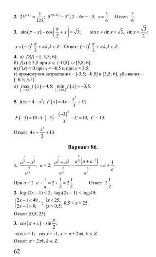 62
2. 1 3 1
25 ;
125
x−
= 52(1-3х)
= 5-3
, 2 – 6х = –3,
5
.
6
x = Ответ:
5
.
6
3. ( )sin cos 3;
2
x x
π
π
⎛ ⎞
− − + =⎜ ⎟
⎝ ⎠
3
sin sin 3, sin ;
2
x x x+ = =
( )1 , .
3
k
x k k Z
π
π= − + ∈ Ответ: ( )1 , .
3
k
k k Z
π
π− + ∈
4. а) D(f) = [–3,5; 6];
б) f(x) ≥ 3,5 при х ∈ {–0,5} ∪ [5,8; 6];
в) f’(x) = 0 при х = –0,5 и при х = 3,5;
г) промежутки возрастания – [-3,5; –0,5] и [3,5; 6], убывания –
[–0,5; 3,5];
д)
[ ]
( ) [ ]
( )3,5;63,5;6
max 4,5; min 3,5.f x f x
−−
= = −
5. f(x) = 4 – x2
; ( )
3
4 ;
3
x
F x x C= − +
( ) ( )
( )3
3
3 10:4 3 10,
3
F C
−
− = ⋅ − − + = C = 13;
Ответ:
3
4 13.
3
x
x − +
Вариант 86.
1.
7 1
3 3
4
3
,
a a
a
+
а = 2;
( )
47 1
133 3
4 4
3 3
1
.
a a aa a
a
a
a a
−
++
= = +
При а = 2
1 1 1
2 2 .
2 2
a
a
+ = + = Ответ:
1
2 .
2
2. log7(2x – 1) < 2; log7(2x – 1) < log749;
{2 1 49 ,
2 1 0;
x
x
− <
− >
; { 25,
0,5;
x
x
<
>
0,5 < x < 25.
Ответ: (0,5; 25).
3. ( )cos sin ;
2
x
π
π + =
–cos x = 1; cos x = -1, x = π + 2πk, k ∈ Z.
Ответ: π + 2πk, k ∈ Z.
Сайт егэурок (egeurok.ru)
 