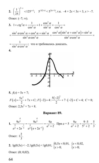 64
2.
2
11
125 ;
25
x
x
−
+⎛ ⎞
<⎜ ⎟
⎝ ⎠
5-2(2-х)
< 53(х+1)
, т.к. –4 + 2х < 3х + 3, х > –7.
Ответ: (–7; ∞).
3.
2
2
2 2 2
1 cos 1
1 1
cos sin cos
ctg
α
α
α α α
+ + = + + =
( )2 2 2 22 2 4 2
2 2 2 2
cos sin cos sinsin cos cos sin
sin cos sin cos
α α α αα α α α
α α α α
+ ++ +
= = =
2 2
1
;
sin cosα α
= что и требовалось доказать.
4.
5. f(x) = 5x + 7;
( ) ( )
( )
( )
22 5 25
7 ; 2 4: 7 2 4;
2 2
x
F x x C F C
−
= + + − = + ⋅ − + = C = 8;
Ответ: 2,5x2
+ 7x + 8.
Вариант 89.
1.
( )
4 4
5 5
9 1 4 2
15 5 5
9 9 9
.
2
2 2
a a a
a
a a a a a
−
−
= =
+
+ +
При а = 5 2 2
9 9 5 5
.
2 5 2 3
a
a
⋅
= =
+ +
Ответ:
2
1 .
3
2. lg(0,5x) < –2; lg(0,5x) < lg0,01; {0,5 0,01,
0;
x
x
<
> { 0,02,
0;
x
x
<
>
Ответ: (0; 0,02).
Сайт егэурок (egeurok.ru)
 