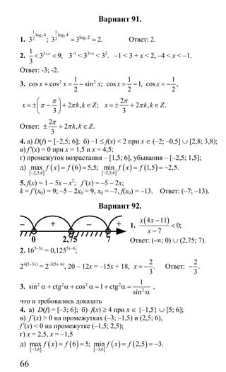 66
Вариант 91.
1.
3 3
3
1 1
log 4 log 4
log 22 23 ; 3 3 2.= = Ответ: 2.
2. 31
3 9;
3
x+
< < 3-1
< 33+x
< 32
. –1 < 3 + x < 2, –4 < x < –1.
Ответ: -3; -2.
3. 2 21
cos cos sin ;
2
x x x+ = −
1 1
cos 1, cos ,
2 2
x x= − = −
2 , ;
3
x k k Z
π
π π
⎛ ⎞
= ± − + ∈⎜ ⎟
⎝ ⎠
2
2 , .
3
x k k Z
π
π= ± + ∈
Ответ:
2
2 , .
3
k k Z
π
π± + ∈
4. а) D(f) = [–2,5; 6]; б) –1 ≤ f(x) < 2 при х ∈ (–2; –0,5] ∪ [2,8; 3,8);
в) f’(x) = 0 при х = 1,5 и х = 4,5;
г) промежуток возрастания – [1,5; 6], убывания – [–2,5; 1,5];
д)
[ ]
( ) ( ) [ ]
( ) ( )2,5;62,5;6
max 6 5,5; min 1,5 2,5.f x f f x f
−−
= = = = −
5. f(x) = 1 – 5x – x2
; f’(x) = –5 – 2x;
k = f’(x0) = 9; –5 – 2x0 = 9, x0 = –7, f(x0) = –13. Ответ: (–7; –13).
Вариант 92.
1.
( )4 11
0;
7
x x
x
−
<
−
Ответ: (-∞; 0) ∪ (2,75; 7).
2. 165–3х
= 0,1255х–6
;
24(5–3х)
= 2-3(5х–6)
, 20 – 12х = –15х + 18,
2
.
3
x = − Ответ:
2
.
3
−
3. 2 2 2 2
2
1
sin ctg cos 1 ctg
sin
α + α + α = + α =
α
,
что и требовалось доказать
4. а) D(f) = [–3; 6]; б) f(x) ≥ 4 при х ∈ {–1,5} ∪ [5; 6];
в) f’(x) > 0 на промежутках (–3; –1,5) и (2,5; 6),
f’(x) < 0 на промежутке (–1,5; 2,5);
г) х = 2,5, х = –1,5
д)
[ ]
( ) ( ) [ ]
( ) ( )3;63;6
max 6 5; min 2,5 3.f x f f x f
−−
= = = = −
– + – +
0 72,75
Сайт егэурок (egeurok.ru)
 
