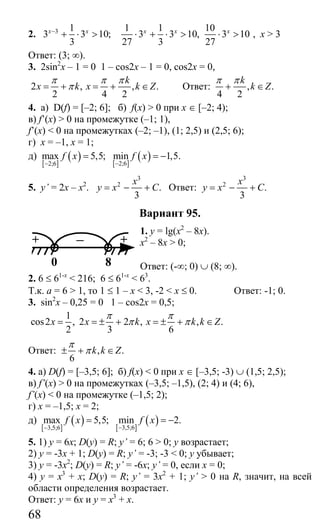 68
2. 3 1
3 3 10;
3
x x−
+ ⋅ >
1 1 10
3 3 10, 3 10
27 3 27
x x x
⋅ + ⋅ > ⋅ > , x > 3
Ответ: (3; ∞).
3. 2sin2
x – 1 = 0 1 – cos2x – 1 = 0, cos2x = 0,
2 , , .
2 4 2
k
x k x k Z
π π π
π= + = + ∈ Ответ: , .
4 2
k
k Z
π π
+ ∈
4. а) D(f) = [–2; 6]; б) f(x) > 0 при х ∈ [–2; 4);
в) f’(x) > 0 на промежутке (–1; 1),
f’(x) < 0 на промежутках (–2; –1), (1; 2,5) и (2,5; 6);
г) х = –1, х = 1;
д)
[ ]
( ) [ ]
( )2;62;6
max 5,5; min 1,5.f x f x
−−
= = −
5. y’ = 2x – x2
.
3
2
.
3
x
y x C= − + Ответ:
3
2
.
3
x
y x C= − +
Вариант 95.
1. y = lg(x2
– 8x).
x2
– 8x > 0;
Ответ: (-∞; 0) ∪ (8; ∞).
2. 6 ≤ 61-х
< 216; 6 ≤ 61-х
< 63
.
Т.к. а = 6 > 1, то 1 ≤ 1 – х < 3, -2 < х ≤ 0. Ответ: -1; 0.
3. sin2
x – 0,25 = 0 1 – cos2x = 0,5;
1
cos2 , 2 2 , , .
2 3 6
x x k x k k Z
π π
π π= = ± + = ± + ∈
Ответ: , .
6
k k Z
π
π± + ∈
4. а) D(f) = [–3,5; 6]; б) f(x) < 0 при х ∈ [–3,5; -3) ∪ (1,5; 2,5);
в) f’(x) > 0 на промежутках (–3,5; –1,5), (2; 4) и (4; 6),
f’(x) < 0 на промежутке (–1,5; 2);
г) х = –1,5; х = 2;
д)
[ ]
( ) [ ]
( )3,5;63,5;6
max 5,5; min 2.f x f x
−−
= = −
5. 1) у = 6х; D(y) = R; y’ = 6; 6 > 0; у возрастает;
2) у = -3х + 1; D(y) = R; y’ = -3; -3 < 0; у убывает;
3) у = -3х2
; D(y) = R; y’ = -6x; y’ = 0, если х = 0;
4) у = х3
+ х; D(y) = R; y’ = 3x2
+ 1; y’ > 0 на R, значит, на всей
области определения возрастает.
Ответ: у = 6х и у = х3
+ х.
+ — +
80
Сайт егэурок (egeurok.ru)
 