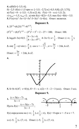 7
4. а)D(f)=[−3,5; 6];
б) −2,5 ≤f(х) ≤ 1,5 при x∈ [−3,5; −2,7] и [−0,5; 0,8]∪[3; 3,75];
в) f′(x) > 0 – (−3,5; −1,5) и (2; 6); f′(x) < 0 – x∈(−1,5; 2);
г) xmax=−1,5, xmin=2; д) min f(x) =f(2)=−3,5; max f(x) =f(6) = 5,5.
5. F′(x)=(x3
–3x+1)′=3x2
-3=3(x2
–1)=f(x). Ответ: является.
Вариант 8.
1. 251,5
+(0,25)−O,5
−810,75
;
(52
)1,5
+ (0,52
)−0,5
−
3
4 4(3 ) = 53
+ 2 − 27 = 100; Ответ: 100.
2. log9(4−3x)>0,5; 0,5
4 3 0,
4 3 9 ;
x
x
− >⎧
⎨
− >⎩
4−3x>3; x<
1
3
. Ответ: (−∞;
1
3
).
3. sin(
2
π
−x)=sin (−
4
π
); cos x = −
2
2
, x=±
3
4
π
+ 2πk, k∈Z.
Ответ: ±
3
4
π
+ 2πk, k∈Z.
4.
5. S=5t−0,5t2
; v=S′(t), S′= 5 − t, v(2) = 5 − 2 = 3 (м/с). Ответ: 3 м/с.
Вариант 9.
1.
( 5)( 7)
3 1
x x
x
+ −
−
>0.
Пусть f(x) =
( 5)( 7)
3 1
x x
x
+ −
−
;
f(x) определена на (−∞;
1
3
)∪(
1
3
; ∞), f(x) = 0 при x = −5 и x = 7.
x∈(−5;
1
3
)∪ (7; ∞). Ответ: (−5;
1
3
)∪ (7; ∞).
Сайт егэурок (egeurok.ru)
 