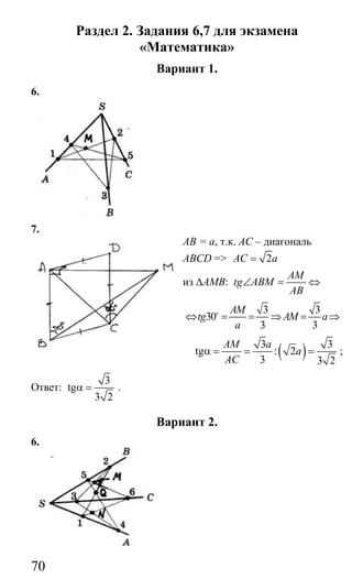 70
Раздел 2. Задания 6,7 для экзамена
«Математика»
Вариант 1.
6.
7.
АВ = а, т.к. АС – диагональ
ABCD => 2AC a=
из ∆АМВ:
AM
tg ABM
AB
∠ = ⇔
3 3
30
3 3
AM
tg AM a
a
⇔ = = ⇒ = ⇒o
( )3 3
tg : 2
3 3 2
AM a
a
AC
α = = = ;
Ответ:
3
tg
3 2
α = .
Вариант 2.
6.
Сайт егэурок (egeurok.ru)
 