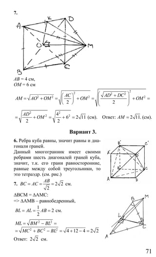 71
7.
АВ = 4 см,
ОM = 6 см
2
2 2 2
2 2 2 2
2 2
AC AD DC
AM AO OM OM OM
⎛ ⎞+⎛ ⎞
⎜ ⎟= + = + = + =⎜ ⎟ ⎜ ⎟⎝ ⎠ ⎝ ⎠
2 2
2 24
6 2 11
2 2
AD
OM= + = + = (см). Ответ: 2 11.AM = (см).
Вариант 3.
6. Ребра куба равны, значит равны и диа-
гонали граней.
Данный многогранник имеет своими
ребрами шесть диагоналей граней куба,
значит, т.к. его грани равносторонние,
равные между собой треугольники, то
это тетраэдр. (см. рис.)
7. 2 2
2
AB
BC AC= = = см.
∆ВСМ = ∆АМС:
=> ∆АМВ – равнобедренный,
1
2
2
BL AL AB= = = см.
2 2
2 2 2
4 12 4 2 2
ML BM BL
MC BC BL
= − =
= + − = + − =
Ответ: 2 2 см.
Сайт егэурок (egeurok.ru)
 