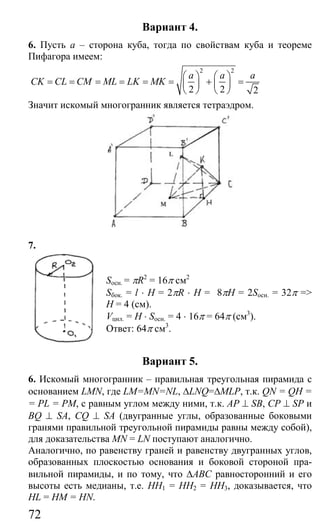 72
Вариант 4.
6. Пусть а – сторона куба, тогда по свойствам куба и теореме
Пифагора имеем:
2 2
2 2 2
a a a
CK CL CM ML LK MK
⎛ ⎞ ⎛ ⎞
= = = = = = + =⎜ ⎟ ⎜ ⎟
⎝ ⎠ ⎝ ⎠
Значит искомый многогранник является тетраэдром.
7.
Sосн. = πR2
= 16π см2
Sбок. = l ⋅ H = 2πR ⋅ H = 8πH = 2Sосн. = 32π =>
H = 4 (см).
Vцил. = H ⋅ Sосн. = 4 ⋅ 16π = 64π (см3
).
Ответ: 64π см3
.
Вариант 5.
6. Искомый многогранник – правильная треугольная пирамида с
основанием LMN, где LM=MN=NL, ∆LNQ=∆MLP, т.к. QN = QH =
= PL = PM, с равным углом между ними, т.к. AP ⊥ SB, CP ⊥ SP и
BQ ⊥ SA, CQ ⊥ SA (двугранные углы, образованные боковыми
гранями правильной треугольной пирамиды равны между собой),
для доказательства MN = LN поступают аналогично.
Аналогично, по равенству граней и равенству двугранных углов,
образованных плоскостью основания и боковой стороной пра-
вильной пирамиды, и по тому, что ∆АВС равносторонний и его
высоты есть медианы, т.е. НН1 = НН2 = НН3, доказывается, что
HL = HM = HN.
Сайт егэурок (egeurok.ru)
 