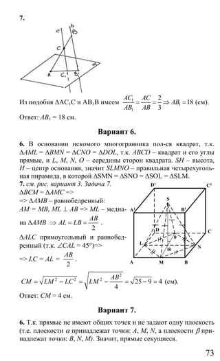 73
7.
Из подобия ∆АС1С и АВ1В имеем 1
1
1
2
18
3
АС AC
АВ
АВ AB
= = ⇒ = (см).
Ответ: АВ1 = 18 см.
Вариант 6.
6. В основании искомого многогранника пол-ся квадрат, т.к.
∆AML = ∆BMN = ∆CNO = ∆DOL, т.к. ABCD – квадрат и его углы
прямые, и L, M, N, O – середины сторон квадрата. SH – высота,
Н – центр основания, значит SLMNO – правильная четырехуголь-
ная пирамида, в которой ∆SMN = ∆SNO = ∆SOL = ∆SLM.
7. см. рис. вариант 3. Задача 7.
∆ВСМ = ∆АМС =>
=> ∆АМВ – равнобедренный:
АМ = МВ, ML ⊥ AB => ML – медиа-
на ∆АМВ
2
AB
AL LB⇒ = = .
∆ALC прямоугольный и равнобед-
ренный (т.к. ∠CAL = 45°)=>
=> LC = AL =
2
AB
.
2
2 2 2
25 9 4
4
AB
CM LM LC LM= − = − = − = (см).
Ответ: СМ = 4 см.
Вариант 7.
6. Т.к. прямые не имеют общих точек и не задают одну плоскость
(т.е. плоскости α принадлежат точки: A, M, N, а плоскости β при-
надлежат точки: B, N, M). Значит, прямые секущиеся.
B
C
N
MA
C1
L
D
S
D1
A1 B1
0
H
Сайт егэурок (egeurok.ru)
 