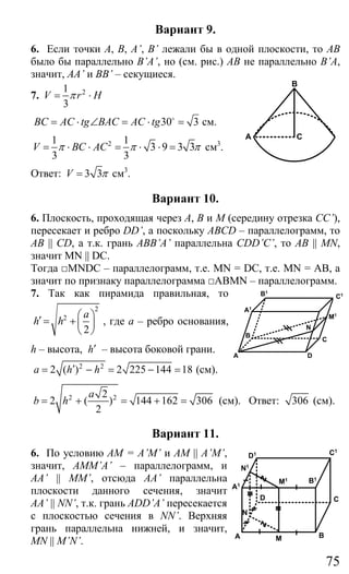 75
Вариант 9.
6. Если точки А, В, A’, B’ лежали бы в одной плоскости, то АВ
было бы параллельно B’A’, но (см. рис.) АВ не параллельно В’A,
значит, AA’ и BB’ – секущиеся.
7. 21
3
V r Hπ= ⋅
30 3BC AC tg BAC AC tg= ⋅ ∠ = ⋅ =o
см.
21 1
3 9 3 3
3 3
V BC ACπ π π= ⋅ ⋅ = ⋅ ⋅ = см3
.
Ответ: 3 3V π= см3
.
Вариант 10.
6. Плоскость, проходящая через А, В и М (середину отрезка CC’),
пересекает и ребро DD’, а поскольку ABCD – параллелограмм, то
AB || CD, а т.к. грань ABB’A’ параллельна CDD’C’, то AB || MN,
значит MN || DC.
Тогда □MNDC – параллелограмм, т.е. MN = DC, т.е. MN = AB, а
значит по признаку параллелограмма □ABMN – параллелограмм.
7. Так как пирамида правильная, то
2
2
2
a
h h
⎛ ⎞′ = +⎜ ⎟
⎝ ⎠
, где а – ребро основания,
h – высота, h′ – высота боковой грани.
2 2
2 ( ) 2 225 144 18a h h′= − = − = (см).
2 22
2 ( ) 144 162 306
2
a
b h= + = + = (см). Ответ: 306 (см).
Вариант 11.
6. По условию AM = A’M’ и AM || A’M’,
значит, AMM’A’ – параллелограмм, и
AA’ || MM’, отсюда AA’ параллельна
плоскости данного сечения, значит
AA’ || NN’, т.к. грань ADD’A’ пересекается
с плоскостью сечения в NN’. Верхняя
грань параллельна нижней, и значит,
MN || M’N’.
A
B
C
A
M1
C
D
B
N
C1B1
A1
A B
CD
A1
N1
M1
D1
B1
C1
M
N
Сайт егэурок (egeurok.ru)
 