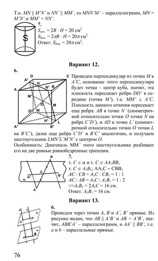 76
Т.к. MN || M’N’ и NN’ || MM’, то MNN’M’ – параллелограмм, MN =
M’N’ и MM’ = NN’.
7.
Sсеч. = 2R ⋅ H = 20 см2
Sбок. = 2πR ⋅ H = 20π см2
Ответ: Sбок. = 20π см2
.
Вариант 12.
6.
Проведем перпендикуляр из точки М к
A’C, основание этого перпендикуляра
будет точка – центр куба, значит, эта
плоскость пересекает ребро DD’ в се-
редине (точка М’), т.е. MM’ ⊥ A’C.
Плоскость данного сечения пересекает
еще ребра: АВ в точке N’ (симметрич-
ной относительно точки О точки N на
ребре C’D’), и AD в точке L’ (симмет-
ричной относительно точки О точки L
на B’C’), далее еще ребра C’D’ и B’C’ аналогично, и получаем
шестиугольник LMN’L’M’N’ с центром О.
Особенность: Диагональ MM’ этого шестиугольника разбивает
его на две равные равнобедренные трапеции.
7.
т. С ∈ α и т. С ∈ АА1ВВ1
т. С ∈ А1В1; AA1C ∼ CBB1
АС : СВ = А1С : СВ1 = 1 : 1
АС : АВ = А1С : А1В1 = 1 : 2
=>А1В1 = 2А1С = 16 см.
Ответ: А1В1 = 16 см.
Вариант 13.
6.
Проведем через точки А, В и A’, B’ прямые. Из
рисунка видно, что AB || A’B’ и АВ = A’B’, зна-
чит, ABB’A’ – параллелограмм, и AA’ || BB’, т.е.
а и b – параллельные прямые.
A
D
O
B
C
L
N
M
H
A1 B1
A1
D1
M1
H1
N1
A
A1
B
B1
C
α
S
Сайт егэурок (egeurok.ru)
 