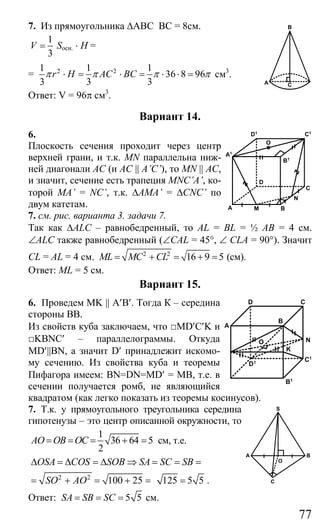 77
7. Из прямоугольника ∆АВС ВС = 8см.
1
3
V = Socн. ⋅ Н =
= 2 21 1 1
36 8 96
3 3 3
r H AC BCπ π π π⋅ = ⋅ = ⋅ ⋅ = см3
.
Ответ: V = 96π см3
.
Вариант 14.
6.
Плоскость сечения проходит через центр
верхней грани, и т.к. MN параллельна ниж-
ней диагонали АС (и AC || A’C’), то MN || AС,
и значит, сечение есть трапеция MNC’A’, ко-
торой MA’ = NC’, т.к. ∆AMA’ = ∆CNC’ по
двум катетам.
7. см. рис. варианта 3. задачи 7.
Так как ∆ALC – равнобедренный, то AL = BL = ½ AB = 4 см.
∠ALC также равнобедренный (∠CAL = 45°, ∠ CLА = 90°). Значит
CL = АL = 4 см. 2 2
16 9 5ML MC CL= + = + = (см).
Ответ: ML = 5 см.
Вариант 15.
6. Проведем MK || A′B′. Тогда К – середина
стороны ВВ.
Из свойств куба заключаем, что □МD′C′K и
□KBNC′ – параллелограммы. Откуда
MD′||BN, а значит D′ принадлежит искомо-
му сечению. Из свойства куба и теоремы
Пифагора имеем: BN=DN=MD′ = MB, т.е. в
сечении получается ромб, не являющийся
квадратом (как легко показать из теоремы косинусов).
7. Т.к. у прямоугольного треугольника середина
гипотенузы – это центр описанной окружности, то
1
36 64 5
2
AO OB OC= = = + = см, т.е.
ОSA COS SOB SA SC SB∆ = ∆ = ∆ ⇒ = = =
2 2
100 25SO AO= + = + = 125 5 5= .
Ответ: 5 5SA SB SC= = = см.
A
B
C
M
C
D
BA
O
N
B1
C1D1
A1
D
O
K
N
A
C
B
C1
D1
B1
C
BA
O
S
Сайт егэурок (egeurok.ru)
 