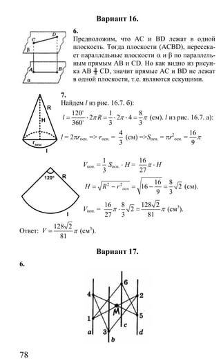 78
Вариант 16.
6.
Предположим, что АС и ВD лежат в одной
плоскость. Тогда плоскости (ACBD), пересека-
ет параллельные плоскости α и β по параллель-
ным прямым AB и CD. Но как видно из рисун-
ка АВ ╫ CD, значит прямые АС и BD не лежат
в одной плоскости, т.е. являются секущими.
7.
Найдем l из рис. 16.7. б):
120 1 8
2 2 4
360 3 3
l Rπ π π= ⋅ = ⋅ ⋅ =
o
o
(см). l из рис. 16.7. а):
l = 2πrосн. => rосн. =
4
3
(см) =>Sосн. = πr2
ocн. =
16
9
π
Vкон. =
1
3
Sосн. ⋅ H =
16
27
Hπ ⋅
2 2 16 8
16 2
9 3
оснH R r= − = − = (см).
Vкон. =
16 8 128 2
2
27 3 81
π π⋅ = (см3
).
Ответ:
128 2
81
V π= (см3
).
Вариант 17.
6.
R
H
rосн
l
R
l
120o
Сайт егэурок (egeurok.ru)
 