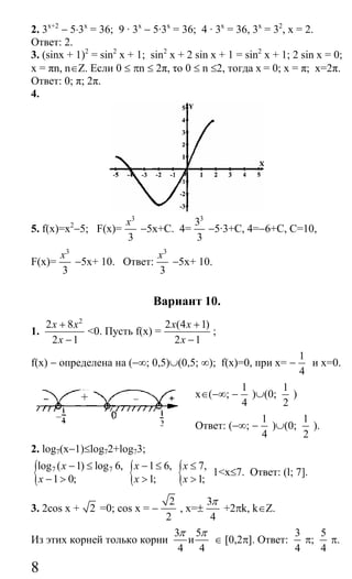 8
2. 3x+2
− 5⋅3х
= 36; 9 · 3x
− 5·3x
= 36; 4 · 3x
= 36, 3x
= 32
, x = 2.
Ответ: 2.
3. (sinx + 1)2
= sin2
x + 1; sin2
x + 2 sin x + 1 = sin2
x + 1; 2 sin x = 0;
x = πn, n∈Ζ. Если 0 ≤ πn ≤ 2π, το 0 ≤ n ≤2, тогда x = 0; x = π; x=2π.
Ответ: 0; π; 2π.
4.
5. f(х)=х2
−5; F(x)=
3
3
x
−5x+C. 4=
3
3
3
−5·3+С, 4=−6+С, С=10,
F(x)=
3
3
x
−5x+ 10. Ответ:
3
3
x
−5x+ 10.
Вариант 10.
1.
2
2 8
2 1
x x
x
+
−
<0. Пусть f(x) =
2 (4 1)
2 1
x x
x
+
−
;
f(x) − определена на (−∞; 0,5)∪(0,5; ∞); f(x)=0, при x= −
1
4
и x=0.
x∈(−∞; −
1
4
)∪(0;
1
2
)
Ответ: (−∞; −
1
4
)∪(0;
1
2
).
2. log7(x−1)≤log72+log73;
{ 7 7log ( 1) log 6,
1 0;
x
x
− ≤
− > { 1 6,
1;
x
x
− ≤
> { 7,
1;
x
x
≤
>
1<х≤7. Ответ: (l; 7].
3. 2cos x + 2 =0; cos x = −
2
2
, x=±
3
4
π
+2πk, k∈Z.
Из этих корней только корни
3 5
и
4 4
π π
∈ [0,2π]. Ответ:
3
4
π;
5
4
π.
+
Сайт егэурок (egeurok.ru)
 