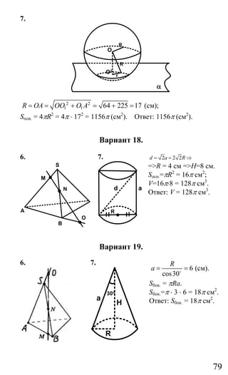 79
7.
R
R
r
O
O1
α
2 2
1 1 64 225 17R OA OO O A= = + = + = (см);
Sпов. = 4πR2
= 4π ⋅ 172
= 1156π (см2
). Ответ: 1156π (см2
).
Вариант 18.
6.
B
A
M
S
O
N
7.
R
d a
2 2 2d a R= = ⇒
=>R = 4 см =>H=8 см.
Socн.=πR2
= 16π cм2
;
V=16π⋅8 = 128π см3
.
Ответ: V = 128π см3
.
Вариант 19.
6. 7.
H
R
a
30o
6
cos30
R
a = =o
(см).
Sбок. = πRa.
Sбок.=π ⋅ 3 ⋅ 6 = 18π см2
.
Ответ: Sбок. = 18π см2
.
Сайт егэурок (egeurok.ru)
 
