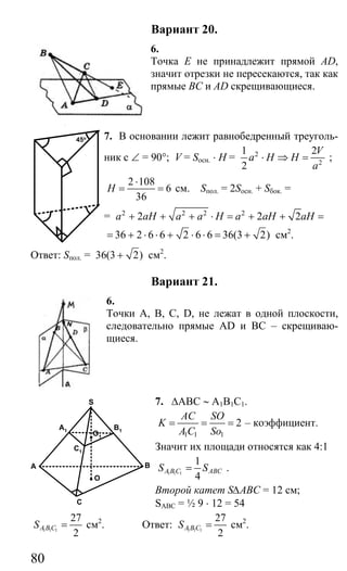 80
Вариант 20.
6.
Точка Е не принадлежит прямой AD,
значит отрезки не пересекаются, так как
прямые ВС и AD скрещивающиеся.
7. В основании лежит равнобедренный треуголь-
ник с ∠ = 90°; V = Sосн. ⋅ H = 2
2
1 2
2
V
a H H
a
⋅ ⇒ = ;
2 108
6
36
H
⋅
= = см. Sпол. = 2Sосн. + Sбок. =
= 2 2 2 2
2 2 2a aH a a H a aH aH+ + + ⋅ = + + =
36 2 6 6 2 6 6 36(3 2)= + ⋅ ⋅ + ⋅ ⋅ = + см2
.
Ответ: Sпол. = 36(3 2)+ см2
.
Вариант 21.
6.
Точки А, В, С, D, не лежат в одной плоскости,
следовательно прямые АD и ВС – скрещиваю-
щиеся.
7. ∆АВС ∼ А1В1С1.
1 1 1
2
AC SO
K
A C So
= = = – коэффициент.
Значит их площади относятся как 4:1
1 1 1
1
4
A B C ABCS S= .
Второй катет S∆ABC = 12 см;
SABC = ½ 9 ⋅ 12 = 54
1 1 1
27
2
A B CS = см2
. Ответ: 1 1 1
27
2
A B CS = см2
.
45o
A
C
B
O
A1
C1
B1
O1
S
Сайт егэурок (egeurok.ru)
 