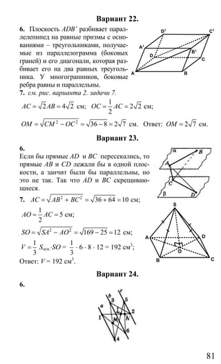 81
Вариант 22.
6. Плоскость ADB’ разбивает парал-
лелепипед на равные призмы с осно-
ваниями – треугольниками, получае-
мые из параллелограмма (боковых
граней) и его диагонали, которая раз-
бивает его на два равных треуголь-
ника. У многогранников, боковые
ребра равны и параллельны.
7. см. рис. варианта 2. задачи 7.
2 4 2AC AB= = см;
1
2 2
2
OC AC= = см;
2 2
36 8 2 7OM CM OC= − = − = см. Ответ: 2 7OM = см.
Вариант 23.
6.
Если бы прямые AD и ВС пересекались, то
прямые АВ и СD лежали бы в одной плос-
кости, а занчит были бы параллельны, но
это не так. Так что АD и ВС скрещиваю-
щиеся.
7. 2 2
36 64 10AC AB BC= + = + = см;
1
5
2
AO AC= = см;
2 2
169 25 12SO SA AO= − = − = см;
1
3
V = Sосн.⋅SO =
1
3
⋅ 6 ⋅ 8 ⋅ 12 = 192 см3
;
Ответ: V = 192 см3
.
Вариант 24.
6.
A B
C
D
A1
B1
C1
D1
A
B C
D
S
O
Сайт егэурок (egeurok.ru)
 