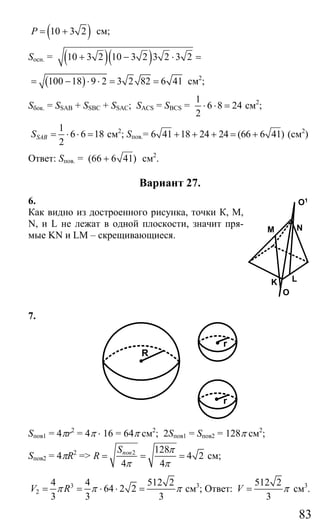 83
( )10 3 2P = + см;
Sосн. = ( )( )10 3 2 10 3 2 3 2 3 2+ − ⋅ =
( )100 18 9 2 3 2 82 6 41= − ⋅ ⋅ = = см2
;
Sбок. = SSAB + SSBC + SSAC; SACS = SBCS =
1
6 8 24
2
⋅ ⋅ = см2
;
1
6 6 18
2
SABS = ⋅ ⋅ = см2
; Sпов.= 6 41 18 24 24 (66 6 41)+ + + = + (см2
)
Ответ: Sпов. = (66 6 41)+ см2
.
Вариант 27.
6.
Как видно из достроенного рисунка, точки К, М,
N, и L не лежат в одной плоскости, значит пря-
мые KN и LM – скрещивающиеся.
7.
R
r
r
Sпов1 = 4πr2
= 4π ⋅ 16 = 64π cм2
; 2Sпов1 = Sпов2 = 128π см2
;
Sпов2 = 4πR2
=> 2 128
4 2
4 4
повS
R
π
π π
= = = см;
3
2
4 4 512 2
64 2 2
3 3 3
V Rπ π π= = ⋅ ⋅ = см3
; Ответ:
512 2
3
V π= см3
.
M
K
O
L
N
O1
Сайт егэурок (egeurok.ru)
 