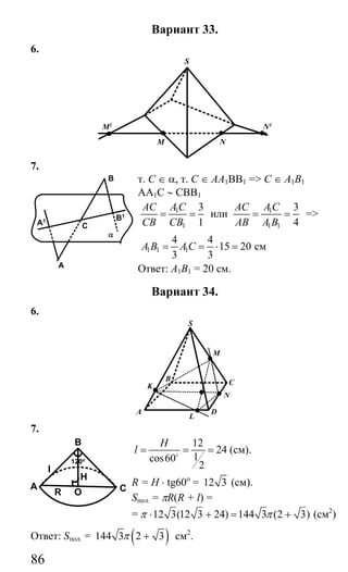 86
Вариант 33.
6.
S
N1
NM
M1
7.
т. С ∈ α, т. С ∈ АА1ВВ1 => С ∈ А1В1
АА1С ∼ СВВ1
1
1
3
1
AC A C
CB CB
= = или 1
1 1
3
4
AC AC
AB A B
= = =>
1 1 1
4 4
15 20
3 3
A B A C= = ⋅ = см
Ответ: А1В1 = 20 см.
Вариант 34.
6.
M
K C
D
L
A
B
N
S
7.
12
24
1cos60
2
H
l = = =o
(см).
R = Н ⋅ tg60o
= 12 3 (см).
Sпол. = πR(R + l) =
= 12 3(12 3 24) 144 3 (2 3)π π⋅ + = + (см2
)
Ответ: Sпол. = ( )144 3 2 3π + см2
.
α
B
C
A
A1 B1
B
A COR
H
l
120o
Сайт егэурок (egeurok.ru)
 