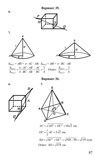 87
Вариант 35.
6.
P
N
Q
M
7.
B
R
l
C
H
A
B
A
H
C
l
R
Sбок.1 = πRl = π ⋅ AC ⋅ AB; Sбок.2 = πRl = π ⋅ BC ⋅ AB
.1
.2
3
4
бок
бок
S AC AB AC
S BC AB BC
π
π
⋅ ⋅
= = =
⋅ ⋅
. Ответ: .1
.2
3
4
бок
бок
S
S
= .
Вариант 36.
6. 7.
D
N
M
Q
2 2
10 2AC AD DC= + = см;
1
5 2
2
OC AC= = см;
2 2
169 50 119SO SC OC= − = − = (см)
Ответ: 119SO = см.
Сайт егэурок (egeurok.ru)
 