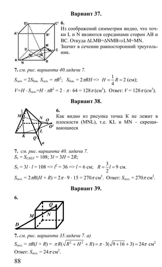 88
Вариант 37.
6.
Из соображений симметрии видно, что точ-
ки L и N являются серединами сторон АВ и
ВС. Откуда ∆LMB=∆NMB⇒LM=MN.
Значит в сечении равносторонний треуголь-
ник.
7. см. рис. варианта 40.задачи 7.
Sосн. = 2Sбок. Sосн. = πR2
; Sбок. = 2πRH =>
1
2
4
H R= = (см);
V=H ⋅ Sосн.=H ⋅ πR2
= 2 ⋅ π ⋅ 64 = 128π (см3
). Ответ: V = 128π (см3
).
Вариант 38.
6.
Как видно из рисунка точка К не лежит в
плоскости (MNL), т.е. KL и MN – скрещи-
вающиеся
7. см. рис. варианта 40. задачи 7.
S1 = SCBEF = 108; 3l = 3H = 2R;
S1 = 3l ⋅ l = 108 => l2
= 36 => l = 6 см;
3
9
2
R l= = см.
Sпол. = 2πR(H + R) = 2π ⋅ 9 ⋅ 15 = 270π см2
. Ответ: Sпол. = 270π см2
.
Вариант 39.
6.
Q
NM
D
7. см. рис. варианта 35.задачи 7. а)
Sпол. = πR(l + R) = 2 2
( ) 3( 9 16 3) 24R R H Rπ π π+ + = ⋅ + + = см2
Ответ: Sпол. = 24π см2
.
M
K Q
L
N
O1
O
a
Сайт егэурок (egeurok.ru)
 