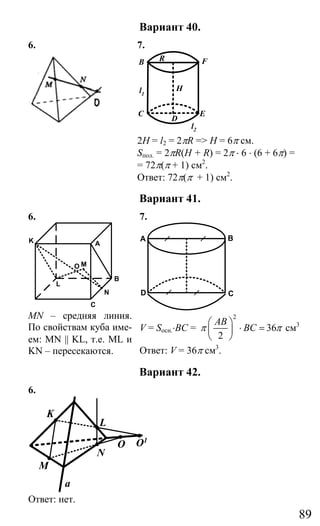 89
Вариант 40.
6. 7.
C E
B FA
D
Hl1
l2
R
2H = l2 = 2πR => H = 6π см.
Sпол. = 2πR(H + R) = 2π ⋅ 6 ⋅ (6 + 6π) =
= 72π(π + 1) см2
.
Ответ: 72π(π + 1) см2
.
Вариант 41.
6. 7.
C
N
B
K A
L
MO
MN – средняя линия.
По свойствам куба име-
ем: MN || KL, т.е. ML и
KN – пересекаются.
C
BA
D
V = Sосн.⋅BC =
2
36
2
AB
BCπ π
⎛ ⎞
⋅ =⎜ ⎟
⎝ ⎠
cм3
Ответ: V = 36π см3
.
Вариант 42.
6.
K
L
M
N
O O1
a
Ответ: нет.
Сайт егэурок (egeurok.ru)
 